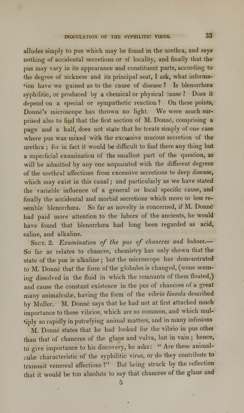 alludes simply to pus which may be found in the urethra, and says nothing of accidental secretions or Df locality, and finally that the pus may vary in its appearance and constituent parts, according to the degree of sickness and its principal seat, I ask, what informa- tion have we gained as to the cause of disease ? Is blenorrhcea syphilitic, or produced by a chemical or physical 3ause ? Does it depend on a special or sympathetic reaction? On these points, Donne's microscope has thrown no light. We were much sur- prised also to find that the first section of M. Donne, comprising a page and a half, does not state that he treats simply of one case where pus was mixed with the excessive mucous secretion of the urethra ; for in fact it would be difficult to find there any thing but a superficial examination of the smallest part of the question, as will be admitted by any one acquainted with the different degrees of the urethral affections from excessive secretions to deep disease, which may exist in this canal; and particularly as we have stated the variable influence of a general or local specific cause, and finally the accidental and morbid secretions which more or less re- semble blenorrhcea. So far as novelty is concerned, if M. Donne had paid more attention to the labors of the ancients, he would have found that blenorrhcea had long been regarded as acid, saline, and alkaline. Sect. 2. Examination of the pus of chancres and buboes.— So far as relates to chancre, chemistry has only shown that the state of the pus is alkaline; but the microscope has demonstrated to M. Donne that the form of the globules is changed, (some seem- ing dissolved in the fluid in which the remnants of them floated,) and cause the constant existence in the pus of chancres of a great many animalculse, having the form of the vibrio lineola described by Muller. M. Donne says that he had not at first attached much importance to these vibrios, which are so common, and which mul- tiply so rapidly in putrefying animal matters, and in many infusions M. Donne states that he had looked for the vibrio in pus othei than that of chancres of the glans and vulva, but in vain; hence, to give importance to his discovery, he asks:  Are these animal- cute characteristic of the syphilitic virus, or do they contribute to transmit venereal affections? But being struck by the reflection that it would be too absolute to say that chancres of the glans and 5