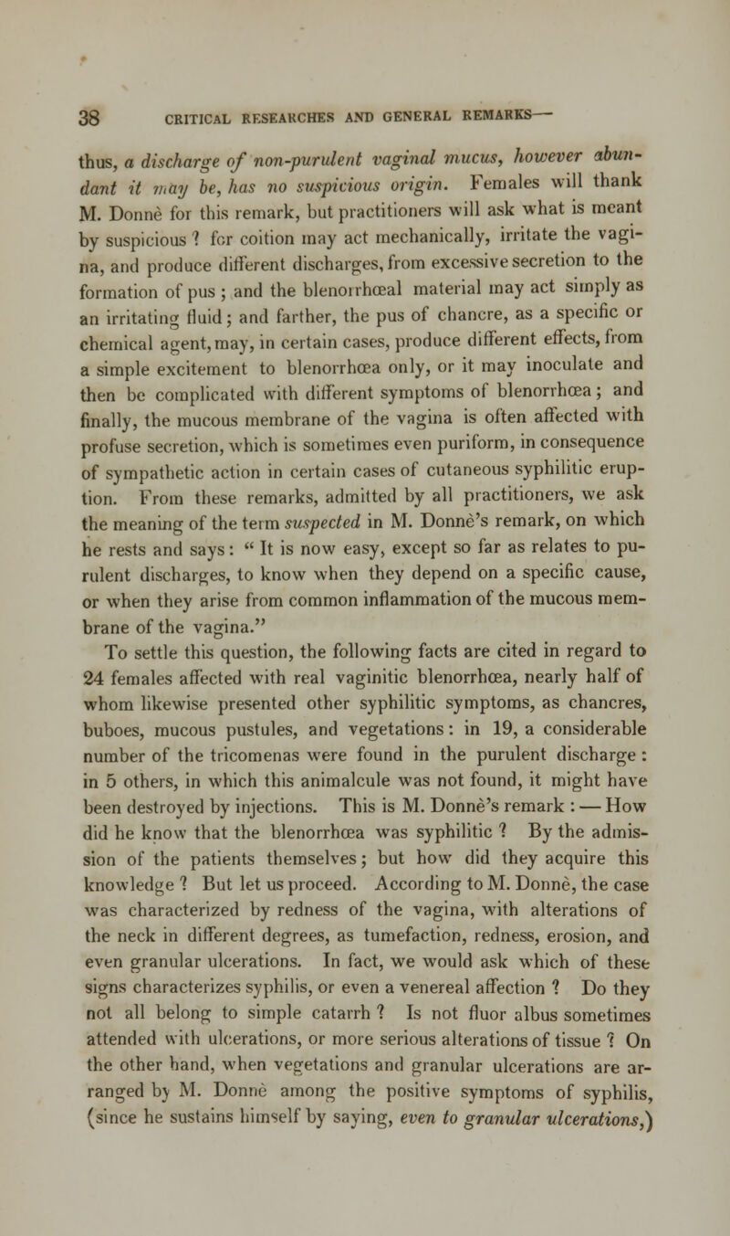 thus, a discharge of non-purulent vaginal mucus, however abun- dant it may be, has no suspicious origin. Females will thank M. Donne for this remark, but practitioners will ask what is meant by suspicious 1 for coition may act mechanically, irritate the vagi- na, and produce different discharges, from excessive secretion to the formation of pus ; and the blenorrhceal material may act simply as an irritating fluid; and farther, the pus of chancre, as a specific or chemical agent, may, in certain cases, produce different effects, from a simple excitement to blenorrhcea only, or it may inoculate and then be complicated with different symptoms of blenorrhcea; and finally, the mucous membrane of the vagina is often affected with profuse secretion, which is sometimes even puriform, in consequence of sympathetic action in certain cases of cutaneous syphilitic erup- tion. From these remarks, admitted by all practitioners, we ask the meaning of the term suspected in M. Donne's remark, on which he rests and says:  It is now easy, except so far as relates to pu- rulent discharges, to know when they depend on a specific cause, or when they arise from common inflammation of the mucous mem- brane of the vagina. To settle this question, the following facts are cited in regard to 24 females affected with real vaginitic blenorrhcea, nearly half of whom likewise presented other syphilitic symptoms, as chancres, buboes, mucous pustules, and vegetations: in 19, a considerable number of the tricomenas were found in the purulent discharge : in 5 others, in which this animalcule was not found, it might have been destroyed by injections. This is M. Donne's remark : — How did he know that the blenorrhcea was syphilitic 1 By the admis- sion of the patients themselves; but how did they acquire this knowledge ? But let us proceed. According to M. Donne, the case was characterized by redness of the vagina, with alterations of the neck in different degrees, as tumefaction, redness, erosion, and even granular ulcerations. In fact, we would ask which of these signs characterizes syphilis, or even a venereal affection 1 Do they not all belong to simple catarrh ? Is not fluor albus sometimes attended with ulcerations, or more serious alterations of tissue ? On the other hand, when vegetations and granular ulcerations are ar- ranged b\ M. Donne among the positive symptoms of syphilis, (since he sustains himself by saying, even to granular ulcerations,)