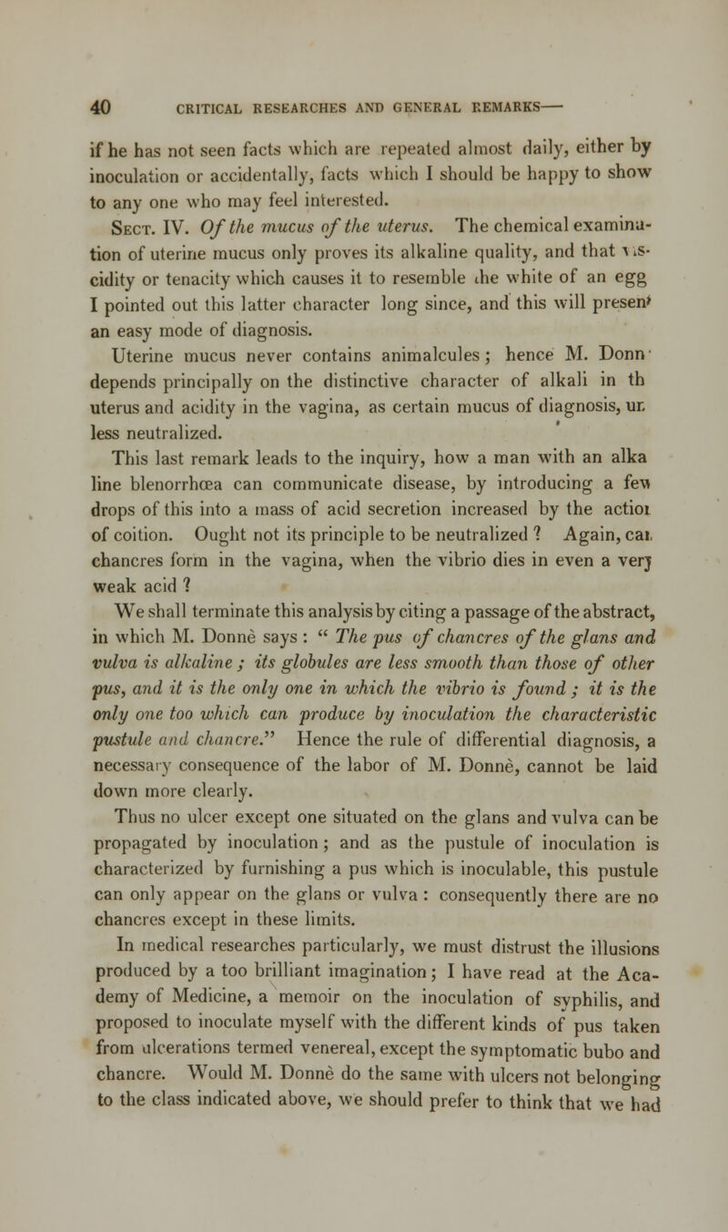 if he has not seen facts which are repeated almost daily, either by inoculation or accidentally, facts which I should be happy to show to any one who may feel interested. Sect. IV. Of the mucus of the uterus. The chemical examina- tion of uterine mucus only proves its alkaline quality, and that a kS- cidity or tenacity which causes it to resemble die white of an egg I pointed out this latter character long since, and this will presen> an easy mode of diagnosis. Uterine mucus never contains animalcules; hence M. Donn depends principally on the distinctive character of alkali in th uterus and acidity in the vagina, as certain mucus of diagnosis, ur. less neutralized. This last remark leads to the inquiry, how a man with an alka line blenorrhcea can communicate disease, by introducing a fe\» drops of this into a mass of acid secretion increased by the actioi of coition. Ought not its principle to be neutralized 1 Again, cat, chancres form in the vagina, when the vibrio dies in even a verj weak acid 1 We shall terminate this analysis by citing a passage of the abstract, in which M. Donne says : The pus of chancres of the glans and vulva is alkaline ; its globules are less smooth than those of other pus, and it is the only one in which the vibrio is found ; it is the only one too which can produce by inoculation the characteristic pustule and chancre.,, Hence the rule of differential diagnosis, a necessary consequence of the labor of M. Donne, cannot be laid down more clearly. Thus no ulcer except one situated on the glans and vulva can be propagated by inoculation ; and as the pustule of inoculation is characterized by furnishing a pus which is inoculable, this pustule can only appear on the glans or vulva : consequently there are no chancres except in these limits. In medical researches particularly, we must distrust the illusions produced by a too brilliant imagination; I have read at the Aca- demy of Medicine, a memoir on the inoculation of syphilis, and proposed to inoculate myself with the different kinds of pus taken from ulcerations termed venereal, except the symptomatic bubo and chancre. Would M. Donne do the same with ulcers not belonging to the class indicated above, we should prefer to think that we had