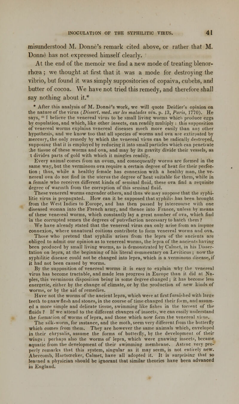 misunderstood M. Donne's remark cited above, or rather that M. Donne has not expressed himself clearly. At the end of the memoir we find a new mode of treating blenor- rhcea; we thought at first that it was a mode for destroying the vibrio, but found it was simply suppositories of copaiva, cubebs, and butter of cocoa. We have not tried this remedy, and therefore shall say nothing about it.* * After this analysis of M. Donne's work, we will quote Deidier's opinion on the nature of the virus (Dissert, rned. sur les malades ven. p. 13, Paris, 1770). He says,  1 believe the venereal virus to be small living worms which produce eggs by copulation, and which, like other insects, can readily multiply : this supposition of venereal worms explains venereal diseases much more easily than any other hypothesis, and we know too that all species of worms and ova are extirpated by mercury, the only remedy by which the venereal virus can be radically destroyed, supposing that it is employed by reducing it into small particles which can penetrate •„he tissue of these worms and ova, and may by its gravity divide their vessels, as :t divides parts of gold with which it mingles readily. Every animal comes from an ovum, and consequently worms are formed in the same way, but the verminous ova require a certain degree of heat for their perfec- tion ; thus, while a healthy female has connexion with a healthy man, the ve- nereal ova do not find in the uterus the degree of heat suitable for them, while in a female who receives different kinds of seminal fluid, these ova find a requisite degree of warmth from the corruption of this seminal fluid. These venereal worms engender others, and thus we may suppose that the syphi- litic virus is propagated. How can it be supposed that syphilis has been brought from the West Indies to Europe, and has then passed by intercourse with one diseased woman into the French army, and thence into France, unless by means of these venereal worms, which constantly lay a great number of ova, which find in the corrupted semen the degrees of putrefaction necessary to hatch them? We have already stated that the venereal virus can only arise from an impure connexion, where unnatural coitions contribute to form venereal worms and ova. Those who pretend that syphilis arises from the lepra of the ancients are obliged to admit our opinion as to venereal worms, the lepra of the ancients having been produced by small living worms, as is demonstrated by Caltnet, in his Disser- tation on lepra, at the beginning of his literal commentary on Leviticus ; now the syphilitic disease could not be changed into lepra, which is a verminous disease, if it had not been caused by worms. By the supposition of venereal worms it is easy to explain why the venereal virus has become tractable, and made less progress in Europe than it. did at Na- ples, this verminous disposition being in some degree changed ; it has become less energetic, either by the change of climate, or by the production of new kinds of worms, or by the aid of remedies. Have not the worms of the ancient lepra, which were at first furnished with large teeth to snaw flesh and stones, in the course of time changed their form, and assum- ed a more simple and delicate tissue, swimming like fishes in the torrent of the fluids ? If we attend to the different changes of insects, we can easily understand the formation of worms of lepra, and those which now form the venereal vims. The silk-worm, for instance, and the moth, seem very different from the butterfly which comes from them. They are however the same animals which, enveloped in their chrysalis, assume the forms of butterfly, by the development of their wings : perhaps also the worms of lepra, which were gnawing insects, became aquatic from the development of their swimming membrane. Astiuc very pro- perly remarks that this system, singular as it may seem, is not entirely new. Abercomb, Hnrtsoecker, Calmet, have all adopted it. It is surprising that so learned a physician should be ignorant that similar theories have been advanced in England.