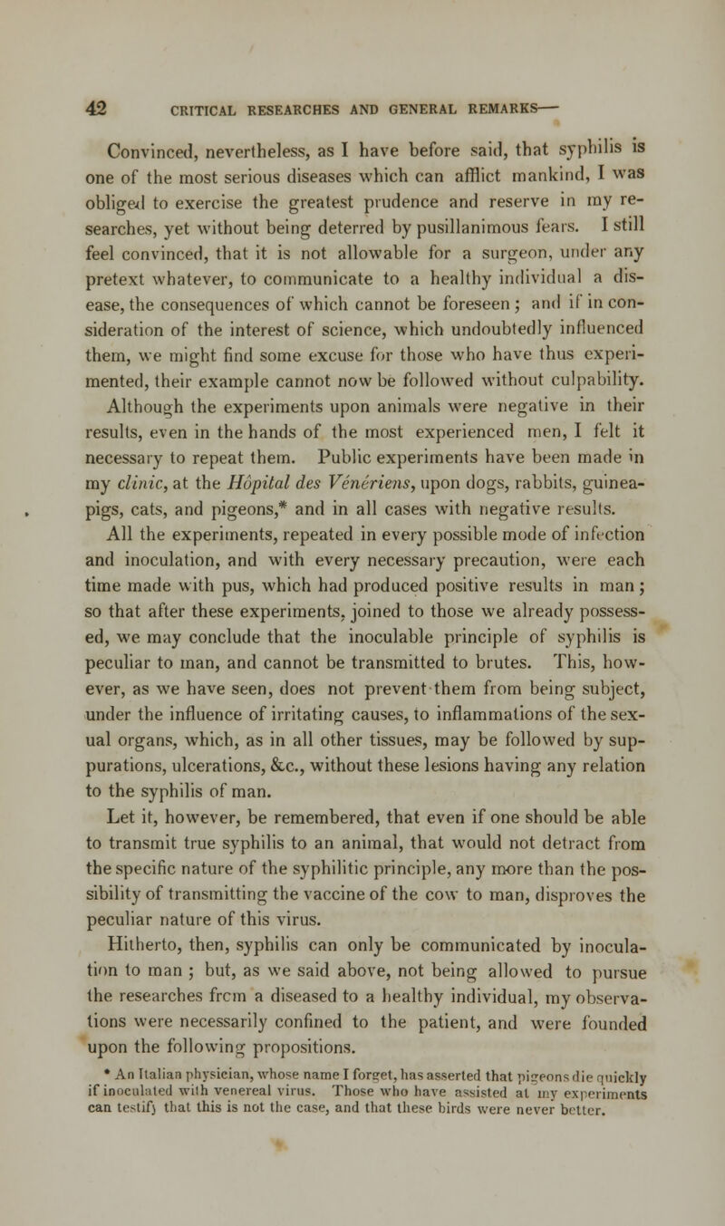 Convinced, nevertheless, as I have before said, that syphilis is one of the most serious diseases which can afflict mankind, I was obliged to exercise the greatest prudence and reserve in my re- searches, yet without being deterred by pusillanimous fears. I still feel convinced, that it is not allowable for a surgeon, under any pretext whatever, to communicate to a healthy individual a dis- ease, the consequences of which cannot be foreseen ; and if in con- sideration of the interest of science, which undoubtedly influenced them, we might find some excuse for those who have thus experi- mented, their example cannot now be followed without culpability. Although the experiments upon animals were negative in their results, even in the hands of the most experienced men, I felt it necessary to repeat them. Public experiments have been made in my clinic, at the Hopital des Veneriens, upon dogs, rabbits, guinea- pigs, cats, and pigeons,* and in all cases with negative results. All the experiments, repeated in every possible mode of infection and inoculation, and with every necessary precaution, were each time made with pus, which had produced positive results in man; so that after these experiments, joined to those we already possess- ed, we may conclude that the inoculable principle of syphilis is peculiar to man, and cannot be transmitted to brutes. This, how- ever, as we have seen, does not prevent them from being subject, under the influence of irritating causes, to inflammations of the sex- ual organs, which, as in all other tissues, may be followed by sup- purations, ulcerations, &c, without these lesions having any relation to the syphilis of man. Let it, however, be remembered, that even if one should be able to transmit true syphilis to an animal, that would not detract from the specific nature of the syphilitic principle, any more than the pos- sibility of transmitting the vaccine of the cow to man, disproves the peculiar nature of this virus. Hitherto, then, syphilis can only be communicated by inocula- tion to man ; but, as we said above, not being allowed to pursue the researches frcm a diseased to a healthy individual, my observa- tions were necessarily confined to the patient, and were founded upon the following propositions. * An Italian physician, whose name I forget, has asserted that pigeons die quickly if inoculated with venereal virus. Those who have assisted at my experiments can testifj that this is not the case, and that these birds were never better.