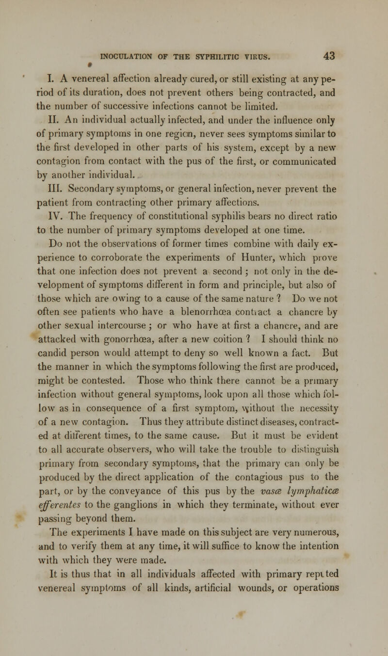 I. A venereal affection already cured, or still existing at any pe- riod of its duration, does not prevent others being contracted, and the number of successive infections cannot be limited. II. An individual actually infected, and under the influence only of primary symptoms in one region, never sees symptoms similar to the first developed in other parts of his system, except by a new contagion from contact with the pus of the first, or communicated by another individual. III. Secondary symptoms, or general infection, never prevent the patient from contracting other primary affections. IV. The frequency of constitutional syphilis bears no direct ratio to the number of primary symptoms developed at one time. Do not the observations of former times combine with daily ex- perience to corroborate the experiments of Hunter, which prove that one infection does not prevent a second ; not only in the de- velopment of symptoms different in form and principle, but also of those which are owing to a cause of the same nature ? Do we not often see patients who have a blenorrhcea contract a chancre by other sexual intercourse ; or who have at first a chancre, and are attacked with gonorrhoea, after a new coition 1 I should think no candid person would attempt to deny so well known a fact. But the manner in which the symptoms following the first are produced, might be contested. Those who think there cannot be a primary infection without general symptoms, look upon all those which fol- low as in consequence of a first symptom, without the necessity of a new contagion. Thus they attribute distinct diseases, contract- ed at diiferent times, to the same cause. But it must be evident to all accurate observers, who will take the trouble to distinguish primary from secondary symptoms, that the primary can only be produced by the direct application of the contagious pus to the part, or by the conveyance of this pus by the vases lymphaticce efferentes to the ganglions in which they terminate, without ever passing beyond them. The experiments I have made on this subject are very numerous, and to verify them at any time, it will suffice to know the intention with which they were made. It is thus that in all individuals affected with primary repvted venereal symptoms of all kinds, artificial wounds, or operations