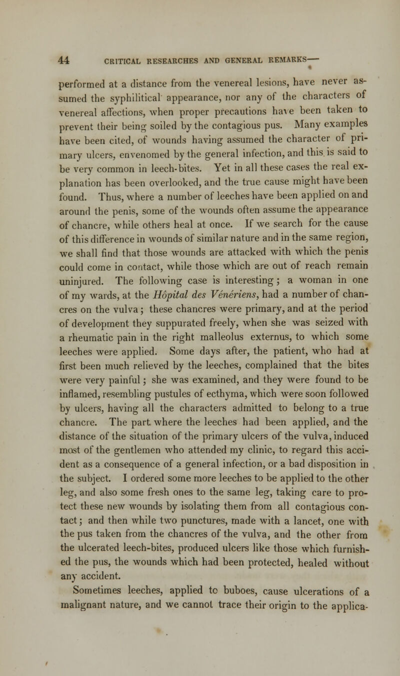 performed at a distance from the venereal lesions, have never as- sumed the syphilitical appearance, nor any of the characters of venereal affections, when proper precautions have been taken to prevent their being soiled by the contagious pus. Many examples have been cited, of wounds having assumed the character of pri- mary ulcers, envenomed by the general infection, and this is said to be very common in leech-bites. Yet in all these cases the real ex- planation has been overlooked, and the true cause might have been found. Thus, where a number of leeches have been applied on and around the penis, some of the wounds often assume the appearance of chancre, while others heal at once. If we search for the cause of this difference in wounds of similar nature and in the same region, we shall find that those wounds are attacked with which the penis could come in contact, while those which are out of reach remain uninjured. The following case is interesting; a woman in one of my wards, at the Hopital des Veneriens, had a number of chan- cres on the vulva; these chancres were primary, and at the period of development they suppurated freely, when she was seized with a rheumatic pain in the right malleolus externus, to which some leeches were applied. Some days after, the patient, who had at first been much relieved by the leeches, complained that the bites were very painful; she was examined, and they were found to be inflamed, resembling pustules of ecthyma, which were soon followed by ulcers, having all the characters admitted to belong to a true chancre. The part where the leeches had been applied, and the distance of the situation of the primary ulcers of the vulva, induced most of the gentlemen who attended my clinic, to regard this acci- dent as a consequence of a general infection, or a bad disposition in the subject. I ordered some more leeches to be applied to the other leg, and also some fresh ones to the same leg, taking care to pro- tect these new wounds by isolating them from all contagious con- tact ; and then while two punctures, made with a lancet, one with the pus taken from the chancres of the vulva, and the other from the ulcerated leech-bites, produced ulcers like those which furnish- ed the pus, the wounds which had been protected, healed without any accident. Sometimes leeches, applied to buboes, cause ulcerations of a malignant nature, and we cannot trace their origin to the applica-