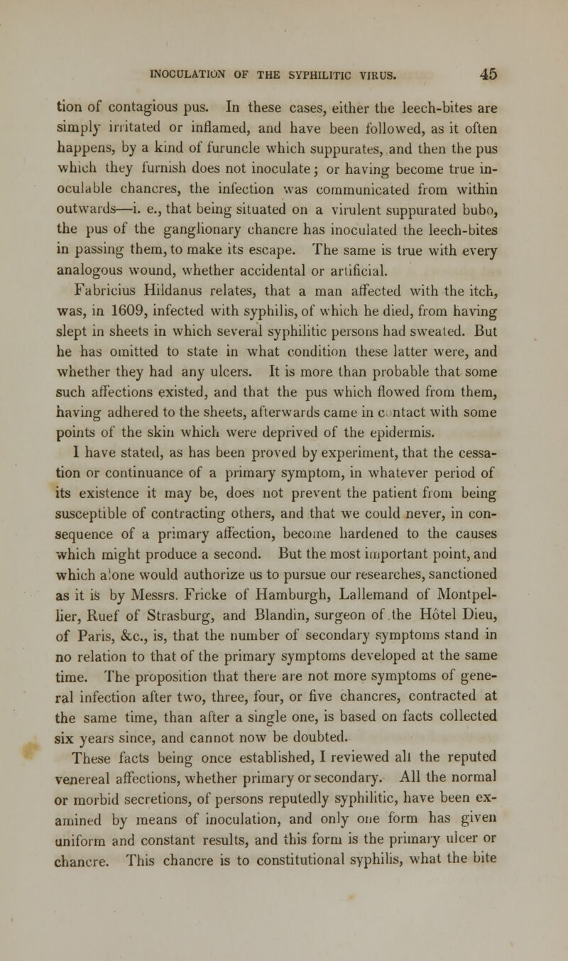 tion of contagious pus. In these cases, either the leech-bites are simply irritated or inflamed, and have been followed, as it often happens, by a kind of furuncle which suppurates, and then the pus which they furnish does not inoculate; or having become true in- oculable chancres, the infection was communicated from within outwards—i. e., that being situated on a virulent suppurated bubo, the pus of the ganglionary chancre has inoculated the leech-bites in passing them, to make its escape. The same is true with every analogous wound, whether accidental or artificial. Fabricius Hildanus relates, that a man affected with the itch, was, in 1609, infected with syphilis, of which he died, from having slept in sheets in which several syphilitic persons had sweated. But he has omitted to state in what condition these latter were, and whether they had any ulcers. It is more than probable that some such affections existed, and that the pus which flowed from them, having adhered to the sheets, afterwards came in c-intact with some points of the skin which were deprived of the epidermis. I have stated, as has been proved by experiment, that the cessa- tion or continuance of a primary symptom, in whatever period of its existence it may be, does not prevent the patient from being susceptible of contracting others, and that we could never, in con- sequence of a primary affection, become hardened to the causes which might produce a second. But the most important point, and which alone would authorize us to pursue our researches, sanctioned as it is by Messrs. Fricke of Hamburgh, Lallemand of Montpel- lier, Ruef of Strasburg, and Blandin, surgeon of the Hotel Dieu, of Paris, &c., is, that the number of secondary symptoms stand in no relation to that of the primary symptoms developed at the same time. The proposition that there are not more symptoms of gene- ral infection after two, three, four, or five chancres, contracted at the same time, than after a single one, is based on facts collected six years since, and cannot now be doubted. These facts being once established, I reviewed all the reputed venereal affections, whether primary or secondary. All the normal or morbid secretions, of persons reputedly syphilitic, have been ex- amined by means of inoculation, and only one form has given uniform and constant results, and this form is the primary uicer or chancre. This chancre is to constitutional syphilis, what the bite