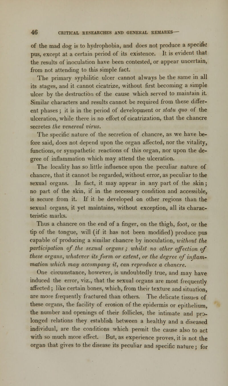 of the mad dog is to hydrophobia, and does not produce a specific pus, except at a certain period of its existence. It is evident that the results of inoculation have been contested, or appear uncertain, from not attending to this simple fact. The primary syphilitic ulcer cannot always be the same in all its stages, and it cannot cicatrize, without first becoming a simple ulcer by the destruction of the cause which served to maintain it Similar characters and results cannot be required from these differ- ent phases ; it is in the period of development or statu quo of the ulceration, while there is no effort of cicatrization, that the chancre secretes the venereal virus. The specific nature of the secretion of chancre, as we have be- fore said, does not depend upon the organ affected, nor the vitality, functions, or sympathetic reactions of this organ, nor upon the de- gree of inflammation which may attend the ulceration. The locality has so little influence upon the peculiar nature of chancre, that it cannot be regarded, without error, as peculiar to the sexual organs. In fact, it may appear in any part of the skin; no part of the skin, if in the necessary condition and accessible, is secure from it. If it be developed on other regions than the sexual organs, it yet maintains, without exception, all its charac- teristic marks. Thus a chancre on the end of a finger, on the thigh, foot, or the tip of the tongue, will (if it has not been modified) produce pus capable of producing a similar chancre by inoculation, without the 'participation of the sexual organs; whilst no other affection of these organs, whatever its form or extent, or the degree of inflam- mation v:hich may accompany it, can reproduce a chancre. One circumstance, however, is undoubtedly true, and may have induced the error, viz., that the sexual organs are most frequently affected ; like certain bones, which, from their texture and situation, are more frequently fractured than others. The delicate tissues of these organs, the facility of erosion of the epidermis or epithelium, the number and openings of their follicles, the intimate and pro- longed relations they establish between a healthy and a diseased individual, are the conditions which permit the cause also to act with so much more effect. But, as experience proves, it is not the organ that gives to the disease its peculiar and specific nature; for