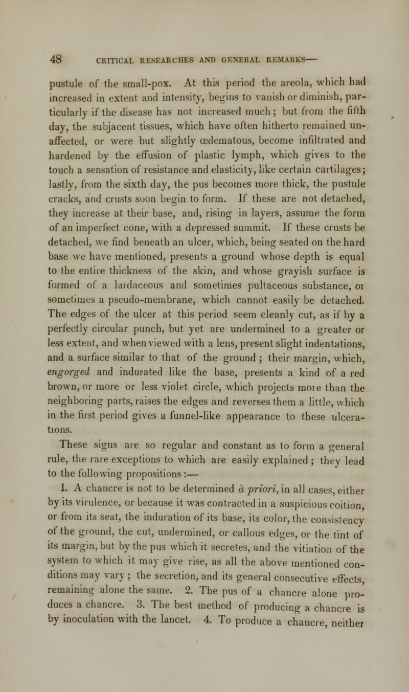 pustule of the small-pox. At this period the areola, which had increased in extent and intensity, begins to vanish or diminish, par- ticularly if the disease has not increased much; but from the fifth day, the subjacent tissues, which have often hitherto remained un- affected, or were but slightly cedematous, become infiltrated and hardened by the effusion of plastic lymph, which gives to the touch a sensation of resistance and elasticity, like certain cartilages; lastly, from the sixth day, the pus becomes more thick, the pustule cracks, and crusts soon begin to form. If these are not detached, they increase at their base, and, rising in layers, assume the form of an imperfect cone, with a depressed summit. If these crusts be detached, we find beneath an ulcer, which, being seated on the hard base we have mentioned, presents a ground whose depth is equal to the entire thickness of the skin, and whose grayish surface is formed of a lardaceous and sometimes pultaceous substance, 01 sometimes a pseudo-membrane, which cannot easily be detached. The edges of the ulcer at this period seem cleanly cut, as if by a perfectly circular punch, but yet are undermined to a greater or less extent, and when viewed with a lens, present slight indentations, and a surface similar to that of the ground ; their margin, which, engorged and indurated like the base, presents a kind of a red brown, or more or less violet circle, which projects more than the neighboring parts, raises the edges and reverses them a little, which in the first period gives a funnel-like appearance to these ulcera- tions. These signs are so regular and constant as to form a general rule, the rare exceptions to which are easily explained ; they lead to the following propositions :— 1. A chancre is not to be determined a priori, in all cases, either by its virulence, or because it was contracted in a suspicious coition or from its seat, the induration of its base, its color, the consistency of the ground, the cut, undermined, or callous edges, or the tint of its margin, but by the pus which it secretes, and the vitiation of the system to which it may give rise, as all the above mentioned con- ditions may vary ; the secretion, and its general consecutive effects, remaining alone the same. 2. The pus of a chancre alone pro- duces a chancre. 3. The best method of producing a chancre is by inoculation with the lancet. 4. To produce a chancre, neither