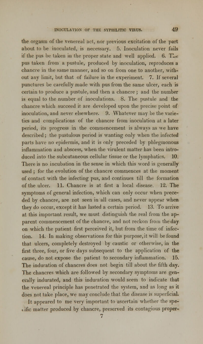 the orgasm of the venereal act, nor previous excitation of the part about to be inoculated, is necessary. 5. Inoculation never fails if the pus be taken in the proper state and well applied. 6. TI»c pus taken from a pustule, produced by inoculation, reproduces a chancre in the same manner, and so on from one to another, with- out any limit, but that of failure in the experiment. 7. If several punctures be carefully made with pus from the same ulcer, each is certain to produce a pustule, and then a chancre ; and the number is equal to the number of inoculations. 8. The pustule and the chancre which succeed it are developed upon the precise point of inoculation, and never elsewhere. 9. Whatever may be the varie- ties and complications of the chancre from inoculation at a later period, its progress in the commencement is always as we have described; the pustulous period is wanting only when the infected parts have no epidermis, and it is only preceded by phlegmonous inflammation and abscess, when the virulent matter has been intro- duced into the subcutaneous cellular tissue or the lymphatics. 10. There is no incubation in the sense in which this word is generally used ; for the evolution of the chancre commences at the moment of contact with the infecting pus, and continues till the formation of the ulcer. 11. Chancre is at first a local disease. 12. The symptoms of general infection, which can only occur when prece- ded by chancre, are not seen in all cases, and never appear when they do occur, except it has lasted a certain period. 13. To arrive at this important result, we must distinguish the real from the ap- parent commencement of the chancre, and not reckon from the day on which the patient first perceived it, but from the time of infec- tion. 14. In making observations for this purpose,it will be found that ulcers, completely destroyed by caustic or otherwise, in the first three, four, or five days subsequent to the application of the cause, do not expose the patient to secondary inflammation. 15. The induration of chancres does not begin till about the fifth day. The chancres which are followed by secondary symptoms are gen- erally indurated, and this induration would seem to indicate that the venereal principle has penetrated the system, and as long as it does not take place, we may conclude that the disease is superficial. It appeared to me very important to ascertain whether the spe- cific matter produced by chancre, preserved its contagious proper- 7