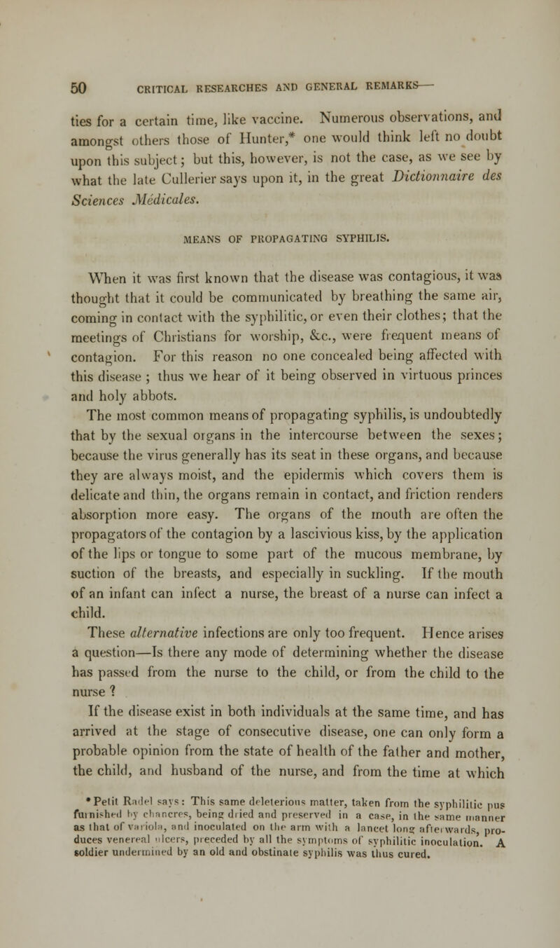 ties for a certain time, like vaccine. Numerous observations, and amongst others those of Hunter,* one would think left no doubt upon this subject; but this, however, is not the case, as we see by what the late Cullerier says upon it, in the great Dictionnaire des Sciences Medicates. MEANS OF PROPAGATING SYPHILIS. When it was first known that the disease was contagious, it was* thought that it could be communicated by breathing the same air, coming in contact with the syphilitic, or even their clothes; that the meetings of Christians for worship, &c, were frequent means of contagion. For this reason no one concealed being affected with this disease ; thus we hear of it being observed in virtuous princes and holy abbots. The most common means of propagating syphilis, is undoubtedly that by the sexual organs in the intercourse between the sexes; because the virus generally has its seat in these organs, and because they are always moist, and the epidermis which covers them is delicate and thin, the organs remain in contact, and friction renders absorption more easy. The organs of the mouth are often the propagators of the contagion by a lascivious kiss, by the application of the lips or tongue to some part of the mucous membrane, by suction of the breasts, and especially in suckling. If the mouth of an infant can infect a nurse, the breast of a nurse can infect a child. These alternative infections are only too frequent. Hence arises a question—Is there any mode of determining whether the disease has passed from the nurse to the child, or from the child to the nurse 1 If the disease exist in both individuals at the same time, and has arrived at the stage of consecutive disease, one can only form a probable opinion from the state of health of the father and mother the child, and husband of the nurse, and from the time at which •Petit Radel says: This same deleterious matter, taken from the syphilitic pus furnished by chancres, beinjjdiied and preserved in a case, in the same manner as that of variola, and inoculated on the arm with a lancet Ion? afterwards pro- duces venereal ulcers, preceded by all the symptoms of syphilitic inoculation. A soldier undermined by an old and obstinate syphilis was thus cured.