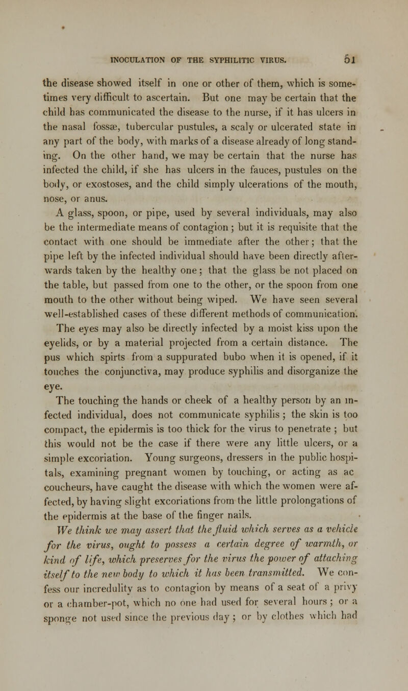 the disease showed itself in one or other of them, which is some- times very difficult to ascertain. But one may be certain that the child has communicated the disease to the nurse, if it has ulcers in the nasal fossae, tubercular pustules, a scaly or ulcerated state in any part of the body, with marks of a disease already of long stand- ing. On the other hand, we may be certain that the nurse has infected the child, if she has ulcers in the fauces, pustules on the body, or exostoses, and the child simply ulcerations of the mouth, nose, or anus. A glass, spoon, or pipe, used by several individuals, may also be the intermediate means of contagion ; but it is requisite that the contact with one should be immediate after the other; that the pipe left by the infected individual should have been directly after- wards taken by the healthy one: that the glass be not placed on the table, but passed from one to the other, or the spoon from one mouth to the other without being wiped. We have seen several well-established cases of these different methods of communication. The eyes may also be directly infected by a moist kiss upon the eyelids, or by a material projected from a certain distance. The pus which spirts from a suppurated bubo when it is opened, if it touches the conjunctiva, may produce syphilis and disorganize the eye. The touching the hands or cheek of a healthy person by an in- fected individual, does not communicate syphilis ; the skin is too compact, the epidermis is too thick for the virus to penetrate ; but this would not be the case if there were any little ulcers, or a simple excoriation. Young surgeons, dressers in the public hospi- tals, examining pregnant women by touching, or acting as ac coucheurs, have caught the disease with which the women were af- fected, by having slight excoriations from the little prolongations of the epidermis at the base of the finger nails. We think we may assert that the fluid which serves as a vehicle for the virus, ought to possess a certain degree of warmth, or kind of life, which preserves for the virus the power of attaching itself to the new body to which it has been transmitted. We con- fess our incredulity as to contagion by means of a seat of a privy or a chamber-pot, which no one had used for several hours ; or a sponge not used since the previous day ; or by clothes which had