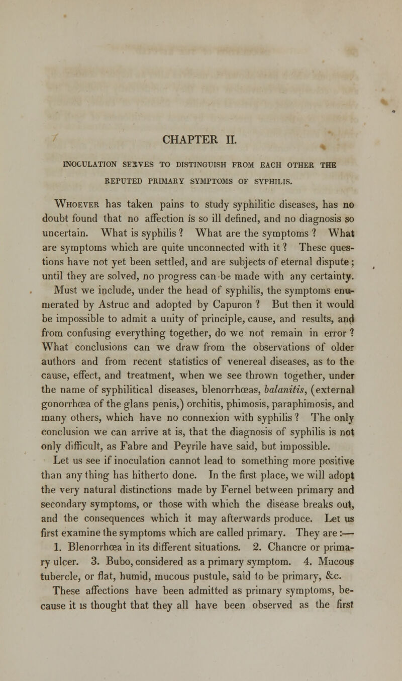 % INOCULATION SE5VES TO DISTINGUISH FROM EACH OTHER THE REPUTED PRIMARY SYMPTOMS OF SYPHILIS. Whoever has taken pains to study syphilitic diseases, has no doubt found that no affection is so ill denned, and no diagnosis so uncertain. What is syphilis 1 What are the symptoms ? What are symptoms which are quite unconnected with it ? These ques- tions have not yet been settled, and are subjects of eternal dispute; until they are solved, no progress can be made with any certainty. Must we include, under the head of syphilis, the symptoms enu- merated by Astruc and adopted by Capuron 1 But then it would be impossible to admit a unity of principle, cause, and results, and from confusing everything together, do we not remain in error ? What conclusions can we draw from the observations of older authors and from recent statistics of venereal diseases, as to the cause, effect, and treatment, when we see thrown together, under the name of syphilitical diseases, blenorrhceas, balanitis, (external gonorrhoea of the glans penis,) orchitis, phimosis, paraphimosis, and many others, which have no connexion with syphilis ? The only conclusion we can arrive at is, that the diagnosis of syphilis is not only difficult, as Fabre and Peyrile have said, but impossible. Let us see if inoculation cannot lead to something more positive than any thing has hitherto done. In the first place, we will adopt the very natural distinctions made by Fernel between primary and secondary symptoms, or those with which the disease breaks out, and the consequences which it may afterwards produce. Let us first examine the symptoms which are called primary. They are:— 1. Blenorrhcea in its different situations. 2. Chancre or prima- ry ulcer. 3. Bubo, considered as a primary symptom. 4. Mucous tubercle, or flat, humid, mucous pustule, said to be primary, &c. These affections have been admitted as primary symptoms, be- cause it is thought that they all have been observed as the first