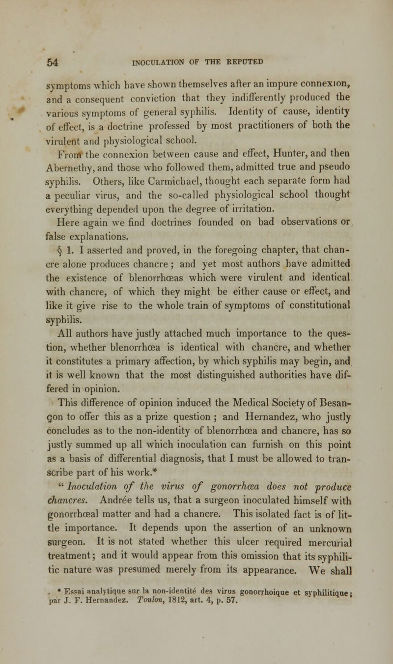 symptoms which have shown themselves after an impure connexion, and a consequent conviction that they indifferently produced the various symptoms of general syphilis. Identity of cause, identity of effect, is a doctrine professed by most practitioners of both the virulent and physiological school. From the connexion between cause and effect, Hunter, and then Abernethy, and those who followed them, admitted true and pseudo syphilis. Others, like Carmichael, thought each separate form had a peculiar virus, and the so-called physiological school thought everything depended upon the degree of irritation. Here again we find doctrines founded on bad observations or false explanations. § 1. I asserted and proved, in the foregoing chapter, that chan- cre alone produces chancre; and yet most authors have admitted the existence of blenorrhceas which were virulent and identical with chancre, of which they might be either cause or effect, and like it give rise to the whole train of symptoms of constitutional syphilis. All authors have justly attached much importance to the ques- tion, whether blenorrhoea is identical with chancre, and whether it constitutes a primary affection, by which syphilis may begin, and it is well known that the most distinguished authorities have dif- fered in opinion. This difference of opinion induced the Medical Society of Besan- gon to offer this as a prize question ; and Hernandez, who justly concludes as to the non-identity of blenorrhoea and chancre, has so justly summed up all which inoculation can furnish on this point as a basis of differential diagnosis, that I must be allowed to tran- scribe part of his work.*  Inoculation of the virus of gonorrhoea does not produce chancres. Andree tells us, that a surgeon inoculated himself with gonorrheal matter and had a chancre. This isolated fact is of lit- tle importance. It depends upon the assertion of an unknown surgeon. It is not stated whether this ulcer required mercurial treatment; and it would appear from this omission that its syphili- tic nature was presumed merely from its appearance. We shall . * Essai analytique sur la non-identite des virus gonorrhoique et syphilitique; par J. F. Hernandez. Toulon, 1812, art. 4, p. 57.