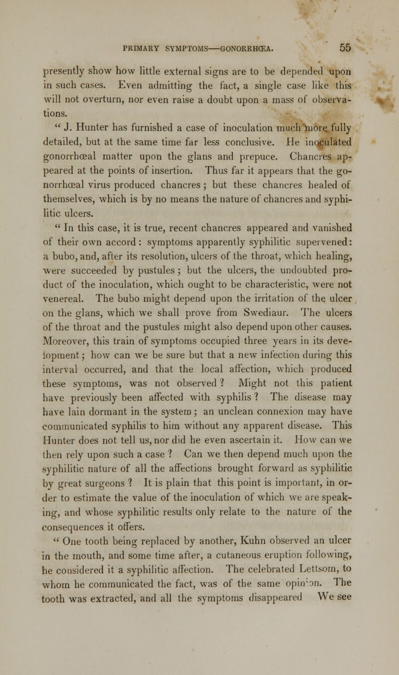 presently show how little external signs are to be depended upon in such cases. Even admitting the fact, a single case like this will not overturn, nor even raise a doubt upon a mass of observa- tions.  J. Hunter has furnished a case of inoculation much more fully detailed, but at the same time far less conclusive. He inoculated gonorrheal matter upon the glans and prepuce. Chancres ap- peared at the points of insertion. Thus far it appears that the go- norrhceal virus produced chancres ; but these chancres healed of themselves, which is by no means the nature of chancres and syphi- litic, ulcers.  In this case, it is true, recent chancres appeared and vanished of their own accord: symptoms apparently syphilitic supervened: a bubo, and, after its resolution, ulcers of the throat, which healing, were succeeded by pustules; but the ulcers, the undoubted pro- duct of the inoculation, which ought to be characteristic, were not venereal. The bubo might depend upon the irritation of the ulcer on the glans, which we shall prove from Swediaur. The ulcers of the throat and the pustules might also depend upon other causes. Moreover, this train of symptoms occupied three years in its deve- lopment ; how can we be sure but that a new infection during this interval occurred, and that the local affection, which produced these symptoms, was not observed'? Might not this patient have previously been affected with syphilis 1 The disease may have lain dormant in the system; an unclean connexion may have communicated syphilis to him without any apparent disease. This Hunter does not tell us, nor did he even ascertain it. How can we then rely upon such a case ? Can we then depend much upon the syphilitic nature of all the affections brought forward as syphilitic by great surgeons 1 It is plain that this point is important, in or- der to estimate the value of the inoculation of which we are speak- ing, and whose syphilitic results only relate to the nature of the consequences it offers.  One tooth being replaced by another, Kuhn observed an ulcer in the mouth, and some time after, a cutaneous eruption following, he considered it a syphilitic affection. The celebrated Lettsom, to whom he communicated the fact, was of the same opinion. The tooth was extracted, and all the symptoms disappeared We see