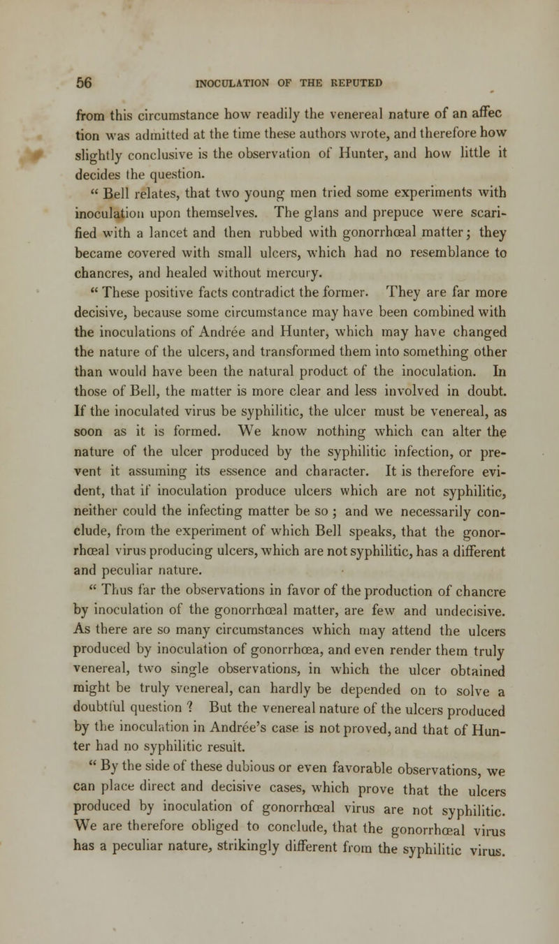 from this circumstance how readily the venereal nature of an affec tion was admitted at the time these authors wrote, and therefore how slightly conclusive is the observation of Hunter, and how little it decides the question.  Bell relates, that two young men tried some experiments with inoculation upon themselves. The glans and prepuce were scari- fied with a lancet and then rubbed with gonorrhceal matter; they became covered with small ulcers, which had no resemblance to chancres, and healed without mercury.  These positive facts contradict the former. They are far more decisive, because some circumstance may have been combined with the inoculations of Andree and Hunter, which may have changed the nature of the ulcers, and transformed them into something other than would have been the natural product of the inoculation. In those of Bell, the matter is more clear and less involved in doubt. If the inoculated virus be syphilitic, the ulcer must be venereal, as soon as it is formed. We know nothing which can alter the nature of the ulcer produced by the syphilitic infection, or pre- vent it assuming its essence and character. It is therefore evi- dent, that if inoculation produce ulcers which are not syphilitic, neither could the infecting matter be so ; and we necessarily con- clude, from the experiment of which Bell speaks, that the gonor- rhceal virus producing ulcers, which are not syphilitic, has a different and peculiar nature.  Thus far the observations in favor of the production of chancre by inoculation of the gonorrhceal matter, are few and undecisive. As there are so many circumstances which may attend the ulcers produced by inoculation of gonorrhoea, and even render them truly venereal, two single observations, in which the ulcer obtained might be truly venereal, can hardly be depended on to solve a doubtful question ? But the venereal nature of the ulcers produced by the inoculation in Andree's case is not proved, and that of Hun- ter had no syphilitic result.  By the side of these dubious or even favorable observations we can place direct and decisive cases, which prove that the ulcers produced by inoculation of gonorrhceal virus are not syphilitic. We are therefore obliged to conclude, that the gonorrhceal virus has a peculiar nature, strikingly different from the syphilitic virus.