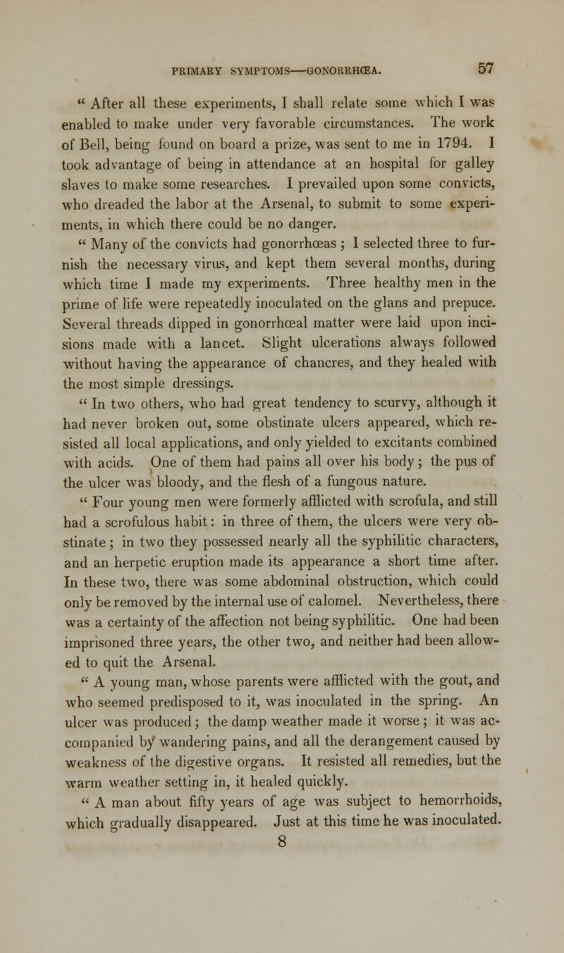  After all these experiments, I shall relate some which I was enabled to make under very favorable circumstances. The work of Bell, being found on board a prize, was sent to me in 1794. I took advantage of being in attendance at an hospital for galley slaves to make some researches. I prevailed upon some convicts, who dreaded the labor at the Arsenal, to submit to some experi- ments, in which there could be no danger.  Many of the convicts had gonorrhoeas ; I selected three to fur- nish the necessary virus, and kept them several months, during which time I made my experiments. Three healthy men in the prime of life were repeatedly inoculated on the glans and prepuce. Several threads dipped in gonorrhoeal matter were laid upon inci- sions made with a lancet. Slight ulcerations always followed without having the appearance of chancres, and they healed with the most simple dressings.  In two others, who had great tendency to scurvy, although it had never broken out, some obstinate ulcers appeared, which re- sisted all local applications, and only yielded to excitants combined with acids. One of them had pains all over his body ; the pus of the ulcer was bloody, and the flesh of a fungous nature.  Four young men were formerly afflicted with scrofula, and still had a scrofulous habit: in three of them, the ulcers were very ob- stinate ; in two they possessed nearly all the syphilitic characters, and an herpetic eruption made its appearance a short time after. In these two, there was some abdominal obstruction, which could only be removed by the internal use of calomel. Nevertheless, there was a certainty of the affection not being syphilitic. One had been imprisoned three years, the other two, and neither had been allow- ed to quit the Arsenal.  A young man, whose parents were afflicted with the gout, and who seemed predisposed to it, was inoculated in the spring. An ulcer was produced ; the damp weather made it worse ; it was ac- companied by wandering pains, and all the derangement caused by weakness of the digestive organs. It resisted all remedies, but the warm weather setting in, it healed quickly.  A man about fifty years of age was subject to hemorrhoids, which gradually disappeared. Just at this time he was inoculated. 8