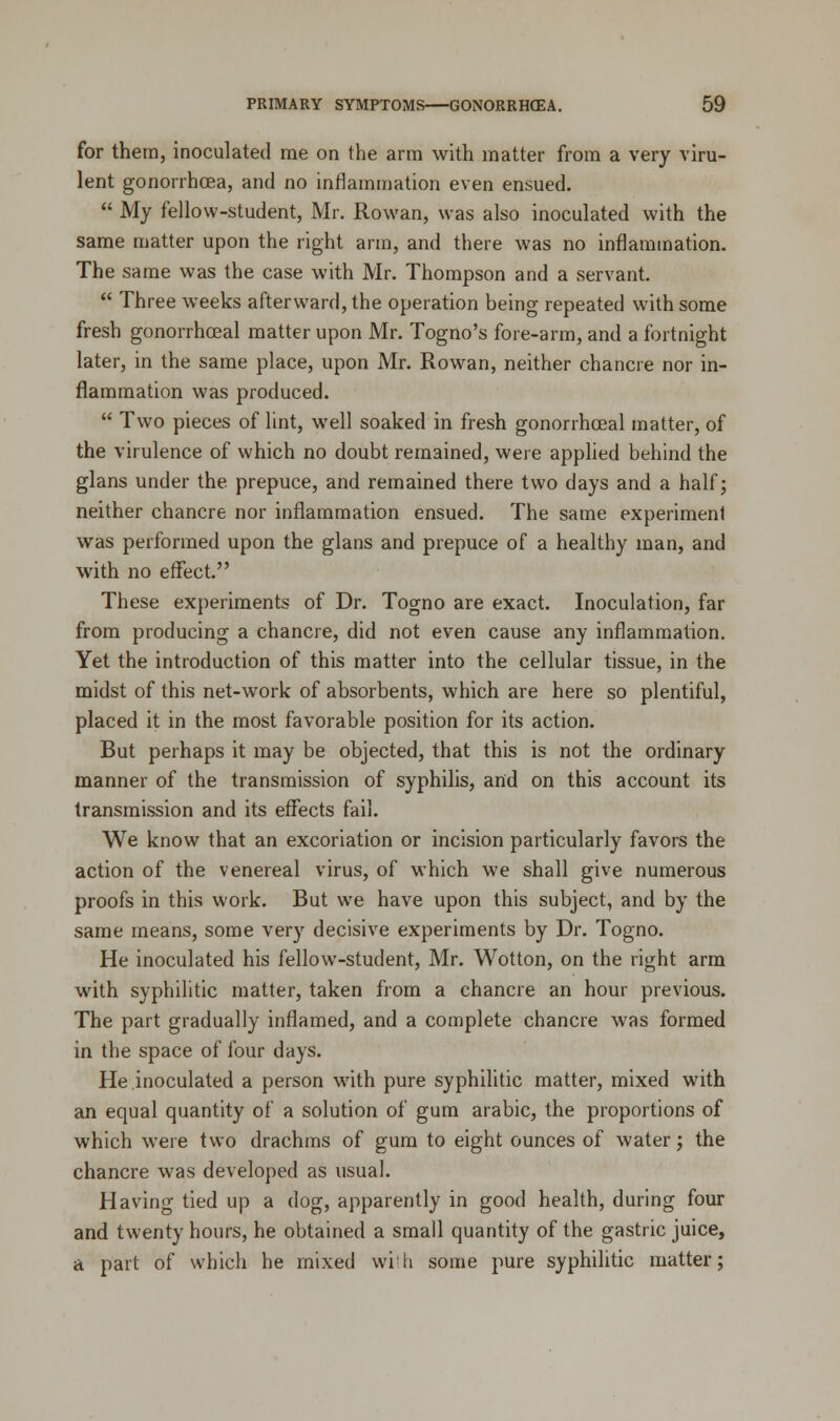 for them, inoculated me on the arm with matter from a very viru- lent gonorrhoea, and no inflammation even ensued.  My fellow-student, Mr. Rowan, was also inoculated with the same matter upon the right arm, and there was no inflammation. The same was the case with Mr. Thompson and a servant.  Three weeks afterward, the operation being repeated with some fresh gonorrhceal matter upon Mr. Togno's fore-arm, and a fortnight later, in the same place, upon Mr. Rowan, neither chancre nor in- flammation was produced.  Two pieces of lint, well soaked in fresh gonorrhceal matter, of the virulence of which no doubt remained, were applied behind the glans under the prepuce, and remained there two days and a half; neither chancre nor inflammation ensued. The same experiment was performed upon the glans and prepuce of a healthy man, and with no effect. These experiments of Dr. Togno are exact. Inoculation, far from producing a chancre, did not even cause any inflammation. Yet the introduction of this matter into the cellular tissue, in the midst of this net-work of absorbents, which are here so plentiful, placed it in the most favorable position for its action. But perhaps it may be objected, that this is not the ordinary manner of the transmission of syphilis, and on this account its transmission and its effects fail. We know that an excoriation or incision particularly favors the action of the venereal virus, of which we shall give numerous proofs in this work. But we have upon this subject, and by the same means, some very decisive experiments by Dr. Togno. He inoculated his fellow-student, Mr. Wotton, on the right arm with syphilitic matter, taken from a chancre an hour previous. The part gradually inflamed, and a complete chancre was formed in the space of four days. He inoculated a person with pure syphilitic matter, mixed with an equal quantity of a solution of gum arabic, the proportions of which were two drachms of gum to eight ounces of water; the chancre was developed as usual. Having tied up a dog, apparently in good health, during four and twenty hours, he obtained a small quantity of the gastric juice, a part of which he mixed with some pure syphilitic matter;