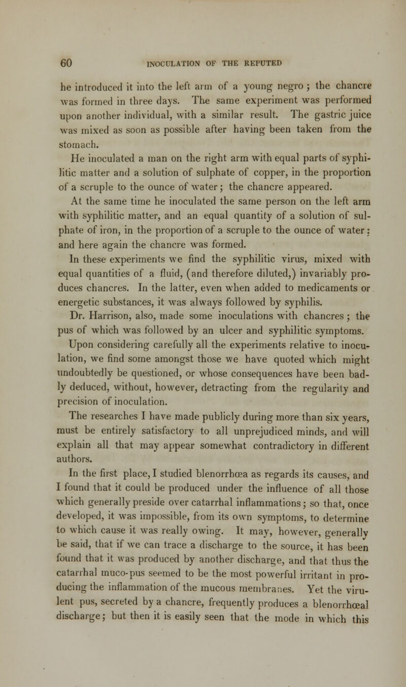 he introduced it into the left aim of a young negro ; the chancre was formed in three days. The same experiment was performed upon another individual, with a similar result. The gastric juice was mixed as soon as possible after having been taken from the stomach. He inoculated a man on the right arm with equal parts of syphi- litic matter and a solution of sulphate of copper, in the proportion of a scruple to the ounce of water; the chancre appeared. At the same time he inoculated the same person on the left arm with syphilitic matter, and an equal quantity of a solution of sul- phate of iron, in the proportion of a scruple to the ounce of water : and here again the chancre was formed. In these experiments we find the syphilitic virus, mixed with equal quantities of a fluid, (and therefore diluted,) invariably pro- duces chancres. In the latter, even when added to medicaments or energetic substances, it was always followed by syphilis. Dr. Harrison, also, made some inoculations with chancres ; the pus of which was followed by an ulcer and syphilitic symptoms. Upon considering carefully all the experiments relative to inocu- lation, we find some amongst those we have quoted which might undoubtedly be questioned, or whose consequences have been bad- ly deduced, without, however, detracting from the regularity and precision of inoculation. The researches I have made publicly during more than six years, must be entirely satisfactory to all unprejudiced minds, and will explain all that may appear somewhat contradictory in different authors. In the first place, I studied blenorrhcea as regards its causes, and I found that it could be produced under the influence of all those which generally preside over catarrhal inflammations; so that, once developed, it was impossible, from its own symptoms, to determine to which cause it was really owing. It may, however, generallv be said, that if we can trace a discharge to the source, it has been found that it was produced by another discharge, and that thus the catarrhal muco-pus seemed to be the most powerful irritant in pro- ducing the inflammation of the mucous membranes. Yet the viru- lent pus, secreted by a chancre, frequently produces a blenorrhceal discharge; but then it is easily seen that the mode in which this