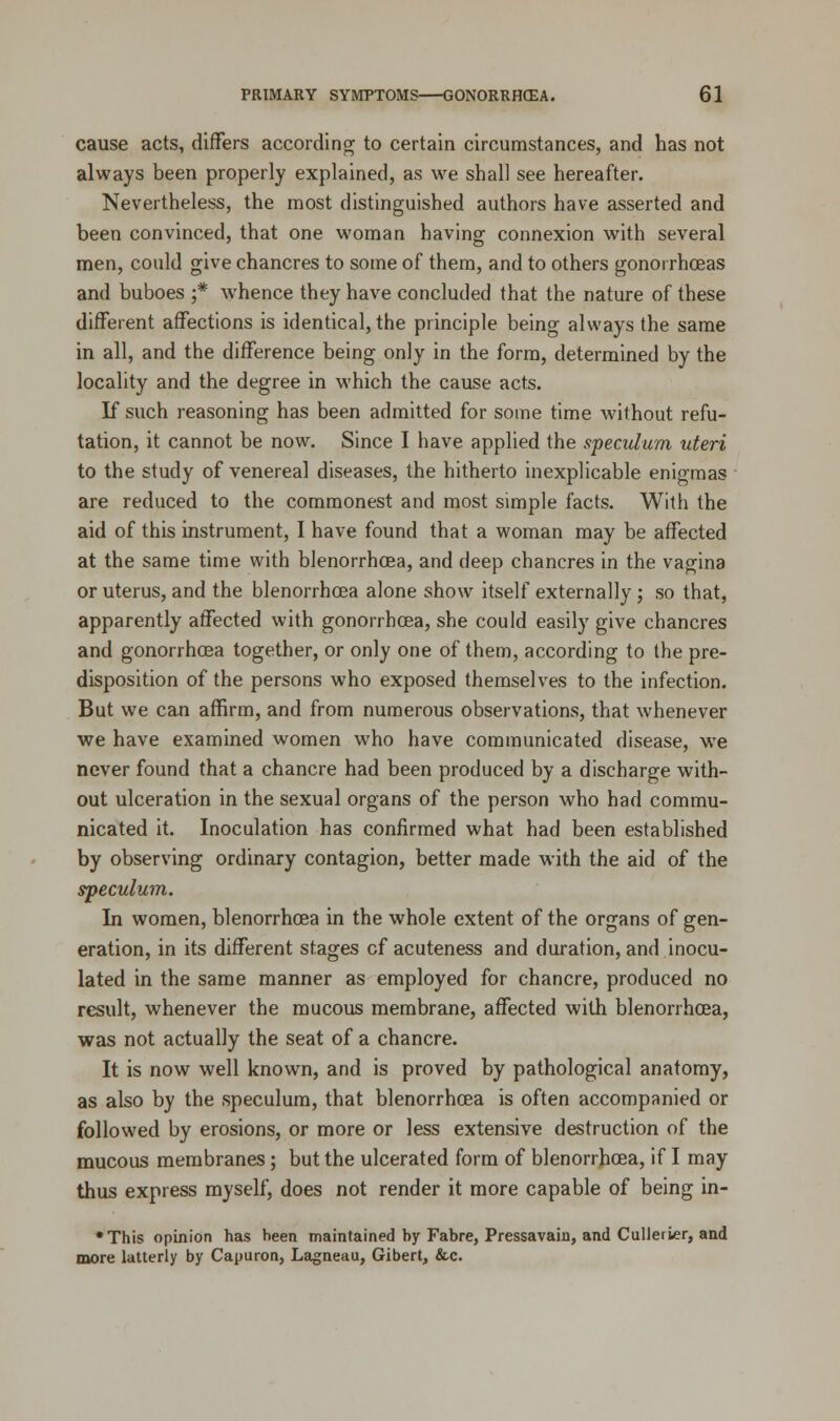 cause acts, differs according to certain circumstances, and has not always been properly explained, as we shall see hereafter. Nevertheless, the most distinguished authors have asserted and been convinced, that one woman having connexion with several men, could give chancres to some of them, and to others gonorrhoeas and buboes ;* whence they have concluded that the nature of these different affections is identical, the principle being always the same in all, and the difference being only in the form, determined by the locality and the degree in which the cause acts. If such reasoning has been admitted for some time without refu- tation, it cannot be now. Since I have applied the speculum uteri to the study of venereal diseases, the hitherto inexplicable enigmas are reduced to the commonest and most simple facts. With the aid of this instrument, I have found that a woman may be affected at the same time with blenorrhcea, and deep chancres in the vagina or uterus, and the blenorrhcea alone show itself externally; so that, apparently affected with gonorrhoea, she could easily give chancres and gonorrhoea together, or only one of them, according to the pre- disposition of the persons who exposed themselves to the infection. But we can affirm, and from numerous observations, that whenever we have examined women who have communicated disease, we never found that a chancre had been produced by a discharge with- out ulceration in the sexual organs of the person who had commu- nicated it. Inoculation has confirmed what had been established by observing ordinary contagion, better made with the aid of the speculum. In women, blenorrhcea in the whole extent of the organs of gen- eration, in its different stages cf acuteness and duration, and inocu- lated in the same manner as employed for chancre, produced no result, whenever the mucous membrane, affected with blenorrhcea, was not actually the seat of a chancre. It is now well known, and is proved by pathological anatomy, as also by the speculum, that blenorrhcea is often accompanied or followed by erosions, or more or less extensive destruction of the mucous membranes; but the ulcerated form of blenorrhcea, if I may thus express myself, does not render it more capable of being in- •This opinion has been maintained by Fabre, Pressavain, and Culleiier, and more latterly by Capuron, Lagneau, Gibert, &c.