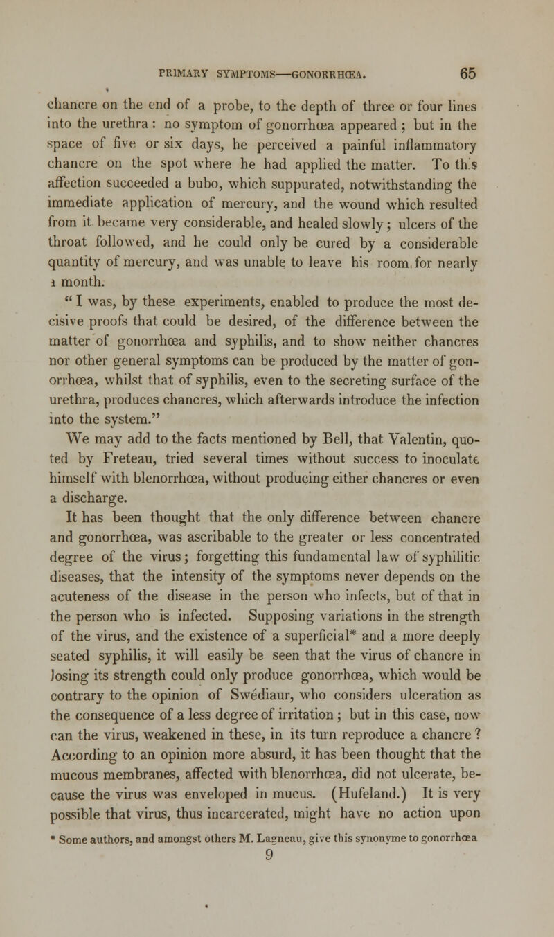 chancre on the end of a probe, to the depth of three or four lines into the urethra : no symptom of gonorrhoea appeared ; but in the space of five or six days, he perceived a painful inflammatory chancre on the spot where he had applied the matter. To th.'s affection succeeded a bubo, which suppurated, notwithstanding the immediate application of mercury, and the wound which resulted from it became very considerable, and healed slowly; ulcers of the throat followed, and he could only be cured by a considerable quantity of mercury, and was unable to leave his room, for nearly i month.  I was, by these experiments, enabled to produce the most de- cisive proofs that could be desired, of the difference between the matter of gonorrhoea and syphilis, and to show neither chancres nor other general symptoms can be produced by the matter of gon- orrhoea, whilst that of syphilis, even to the secreting surface of the urethra, produces chancres, which afterwards introduce the infection into the system. We may add to the facts mentioned by Bell, that Valentin, quo- ted by Freteau, tried several times without success to inoculate himself with blenorrhoea, without producing either chancres or even a discharge. It has been thought that the only difference between chancre and gonorrhoea, was ascribable to the greater or less concentrated degree of the virus; forgetting this fundamental law of syphilitic diseases, that the intensity of the symptoms never depends on the acuteness of the disease in the person who infects, but of that in the person who is infected. Supposing variations in the strength of the virus, and the existence of a superficial* and a more deeply seated syphilis, it will easily be seen that the virus of chancre in losing its strength could only produce gonorrhoea, which would be contrary to the opinion of Swediaur, who considers ulceration as the consequence of a less degree of irritation; but in this case, now can the virus, weakened in these, in its turn reproduce a chancre ? According to an opinion more absurd, it has been thought that the mucous membranes, affected with blenorrhoea, did not ulcerate, be- cause the virus was enveloped in mucus. (Hufeland.) It is very possible that virus, thus incarcerated, might have no action upon * Some authors, and amongst others M. Lagneau, give this synonyme to gonorrhoea 9