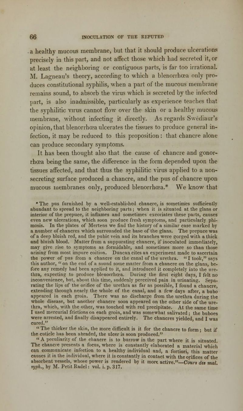 . a healthy mucous membrane, but that it should produce ulcerations precisely in this part, and not affect those which had secreted it, or at least the neighboring or contiguous parts, is far too irrational. M. Lagneau's theory, according to which a blenorrhoea only pro- duces constitutional syphilis, when a part of the mucous membrane remains sound, to absorb the virus which is secreted by the infected part, is also inadmissible, particularly as experience teaches that the syphilitic virus cannot flow over the skin or a healthy mucous membrane, without infecting it directly. As regards Swediaur's opinion, that blenorrhoea ulcerates the tissues to produce general in- fection, it may be reduced to this proposition: that chancre alone can produce secondary symptoms. It has been thought also that the cause of chancre and gonor- rhoea being the same, the difference in the form depended upon the tissues affected, and that thus the syphilitic virus applied to a non- secreting surface produced a chancre, and the pus of chancre upon mucous membranes only, produced blenorrhoea.* We know that * The pus furnished by a well-established chancre, is sometimes sufficiently abundant to spread to the neighboring parts; when it is situated at the glans or interior of the prepuce, it inflames and sometimes excoriates these parts, causes even new ulcerations, which soon produce fresh symptoms, and particularly phi- mosis. In the plates of Mertens we find the history of a similar case marked by a number of chancres which surrounded the base of the glans. The prepuce was of a deep bluish red, and the pubic vein and its branches were gorged with a thick and bluish blood. Matter from a suppurating chancre, if inoculated immediately, may give rise to symptoms as formidable, and sometimes more so than those arising from most impure coition. Duncan cites an experiment made to ascertain the power of pus from a chancre on the canal of the urethra. I took, says this author,  on the end of a sound some matter from a chancre on the glans, be- fore any remedy had been applied to it, and introduced it completely into the ure- thra, expecting to produce blenorrhoea. During the first eight days, I felt no inconvenience, but, about this time, suddenly perceived pain in urinating. Sepa- rating the lips of the orifice of the urethra as far as possible, I found a chancre, extending through nearly the whole of the canal, and a few days after, a bubo appeared in each groin. There was no discharge from the urethra during the whole disease, but another chancre soon appeared on the other side of the ure- thra, which, with the other, was touched with red precipitate. At the same time I used mercurial frictions on each groin, and was somewhat salivated; the buboes were arrested, and finally disappeared entirely. The chancres yielded, and I was cured. The thicker the skin, the more difficult is it for the chancre to form; but if the cuticle has been abraded, the ulcer is soon produced. A peculiarity of the chancre is to burrow in the part where it is situated. The chancre presents a focus, where is constantly elaborated a material which can communicate infection to a healthy individual and, a fortiori, this matter causes it in the individual, where it is constantly in contact with the orifices of the absorbent vessels, whose power is rendered by it inort active. Cours des mal syph., by M. Petit Radel: vol. i. p. 317.