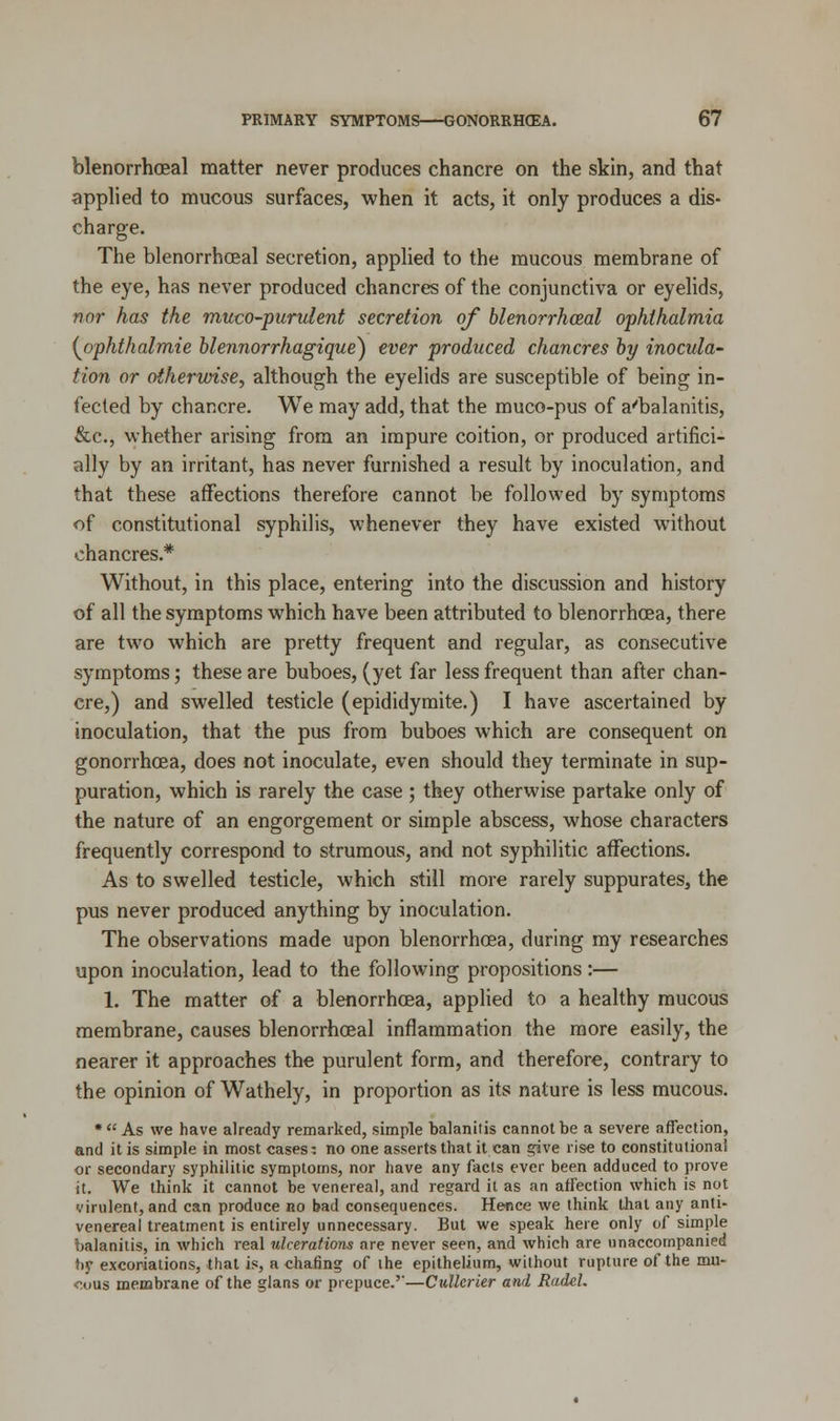 blenorrhceal matter never produces chancre on the skin, and that applied to mucous surfaces, when it acts, it only produces a dis- charge. The blenorrhceal secretion, applied to the mucous membrane of the eye, has never produced chancres of the conjunctiva or eyelids, nor has the muco-purulent secretion of blenorrhceal ophthalmia {jophthalmie blennorrhagique) ever produced chancres by inocula- tion or otherwise, although the eyelids are susceptible of being in- fected by chancre. We may add, that the muco-pus of a'balanitis, &c, whether arising from an impure coition, or produced artifici- ally by an irritant, has never furnished a result by inoculation, and that these affections therefore cannot be followed by symptoms of constitutional syphilis, whenever they have existed without chancres.* Without, in this place, entering into the discussion and history of all the symptoms which have been attributed to blenorrhoea, there are two which are pretty frequent and regular, as consecutive symptoms; these are buboes, (yet far less frequent than after chan- cre,) and swelled testicle (epididymite.) I have ascertained by inoculation, that the pus from buboes which are consequent on gonorrhoea, does not inoculate, even should they terminate in sup- puration, which is rarely the case ; they otherwise partake only of the nature of an engorgement or simple abscess, whose characters frequently correspond to strumous, and not syphilitic affections. As to swelled testicle, which still more rarely suppurates, the pus never produced anything by inoculation. The observations made upon blenorrhoea, during my researches upon inoculation, lead to the following propositions :— 1. The matter of a blenorrhoea, applied to a healthy mucous membrane, causes blenorrhceal inflammation the more easily, the nearer it approaches the purulent form, and therefore, contrary to the opinion of Wathely, in proportion as its nature is less mucous. * As we have already remarked, simple balanitis cannot be a severe affection, and it is simple in most cases: no one asserts that it can give rise to constitutional or secondary syphilitic symptoms, nor have any facts ever been adduced to prove it. We think it cannot be venereal, and regard it as an affection which is not virulent, and can produce no bad consequences. Hence we think that any anti- venereal treatment is entirely unnecessary. But we speak here only of simple balanitis, in which real ulcerations are never seen, and which are unaccompanied by excoriations, that is, a chafing of the epithelium, without rupture of the mu- cous membrane of the glans or prepuce.'-—Cidlerier and RadeL