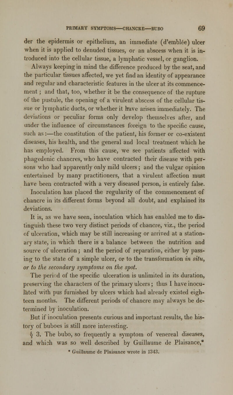 der the epidermis or epithelium, an immediate (d'emblee) ulcer when it is applied to denuded tissues, or an abscess when it is in- troduced into the cellular tissue, a lymphatic vessel, or ganglion. Always keeping in mind the difference produced by the seat, and the particular tissues affected, we yet find an identity of appearance and regular and characteristic features in the ulcer at its commence- ment ; and that, too, whether it be the consequence of the rupture of the pustule, the opening of a virulent abscess of the cellular tis- sue or lymphatic ducts, or whether it have arisen immediately. The deviations or peculiar forms only develop themselves after, and under the influence of circumstances foreign to the specific cause, such as :—the constitution of the patient, his former or co-existent diseases, his health, and the general and local treatment which he has employed. From this cause, we see patients affected with phagedenic chancres, who have contracted their disease with per- sons who had apparently only mild ulcers; and the vulgar opinion entertained by many practitioners, that a virulent affection must have been contracted with a very diseased person, is entirely false. Inoculation has placed the regularity of the commencement of chancre in its different forms beyond all doubt, and explained its deviations. It is, as we have seen, inoculation which has enabled me to dis- tinguish these two very distinct periods of chancre, viz., the period of ulceration, which may be still increasing or arrived at a station- ary state, in which there is a balance between the nutrition and source of ulceration; and the period of reparation, either by pass- ing to the state of a simple ulcer, or to the transformation in situ, or to the secondary symptoms on the spot. The period of the specific ulceration is unlimited in its duration, preserving the characters of the primary ulcers; thus I have inocu- lated with pus furnished by ulcers which had already existed eigh- teen months. The different periods of chancre may always be de- termined by inoculation. But if inoculation presents curious and important results, the his- tory of buboes is still more interesting. § 3. The bubo, so frequently a symptom of venereal diseases, and whi;h was so well described by Guillaume de Plaisance,* * Guillaume de Plaisance wrote in 1343.