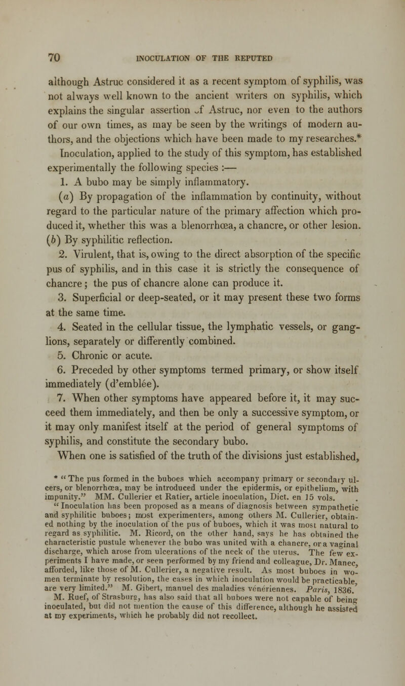 although Astruc considered it as a recent symptom of syphilis, was not always well known to the ancient writers on syphilis, which explains the singular assertion ~f Astruc, nor even to the authors of our own times, as may be seen by the writings of modern au- thors, and the objections which have been made to my researches.* Inoculation, applied to the study of this symptom, has established experimentally the following species :— 1. A bubo may be simply inflammatory. (a) By propagation of the inflammation by continuity, without regard to the particular nature of the primary affection which pro- duced it, whether this was a blenorrhcea, a chancre, or other lesion. (6) By syphilitic reflection. 2. Virulent, that is, owing to the direct absorption of the specific pus of syphilis, and in this case it is strictly the consequence of chancre; the pus of chancre alone can produce it. 3. Superficial or deep-seated, or it may present these two forms at the same time. 4. Seated in the cellular tissue, the lymphatic vessels, or gang- lions, separately or differently combined. 5. Chronic or acute. 6. Preceded by other symptoms termed primary, or show itself immediately (d'emblee). 7. When other symptoms have appeared before it, it may suc- ceed them immediately, and then be only a successive symptom, or it may only manifest itself at the period of general symptoms of syphilis, and constitute the secondary bubo. When one is satisfied of the truth of the divisions just established, *  The pus formed in the buboes which accompany primary or secondary ul- cers, or blenorrhcea, may be introduced under the epidermis, or epithelium, with impunity. MM. Cullerier et Ratier, article inoculation, Diet, en 15 vols. Inoculation has been proposed as a means of diagnosis between sympathetic and syphilitic buboes; most experimenters, among others M. Cullerier, obtain- ed nothing by the inoculation of the pus of buboes, which it was most natural to regard as syphilitic. M. Ricord, on the other hand, says he has obtained the characteristic pustule whenever the bubo was united with a chancre, ora vaginal discharge, which arose from ulcerations of the neck of the uterus. The few ex- periments I have made, or seen performed by my friend and colleague, Dr. Manec afforded, like those of M. Cullerier, a negative result. As most buboes in wo- men terminate by resolution, the cases in which inoculation would be practicable are very limited. M. Gibert, manuel des maladies veneriennes. Paris 1836.' M. Ruef, of Strasburs, has also said that all buboes were not capable of being inoculated, but did not mention the cause of this difference, although he assisted at my experiments, which he probably did not recollect.