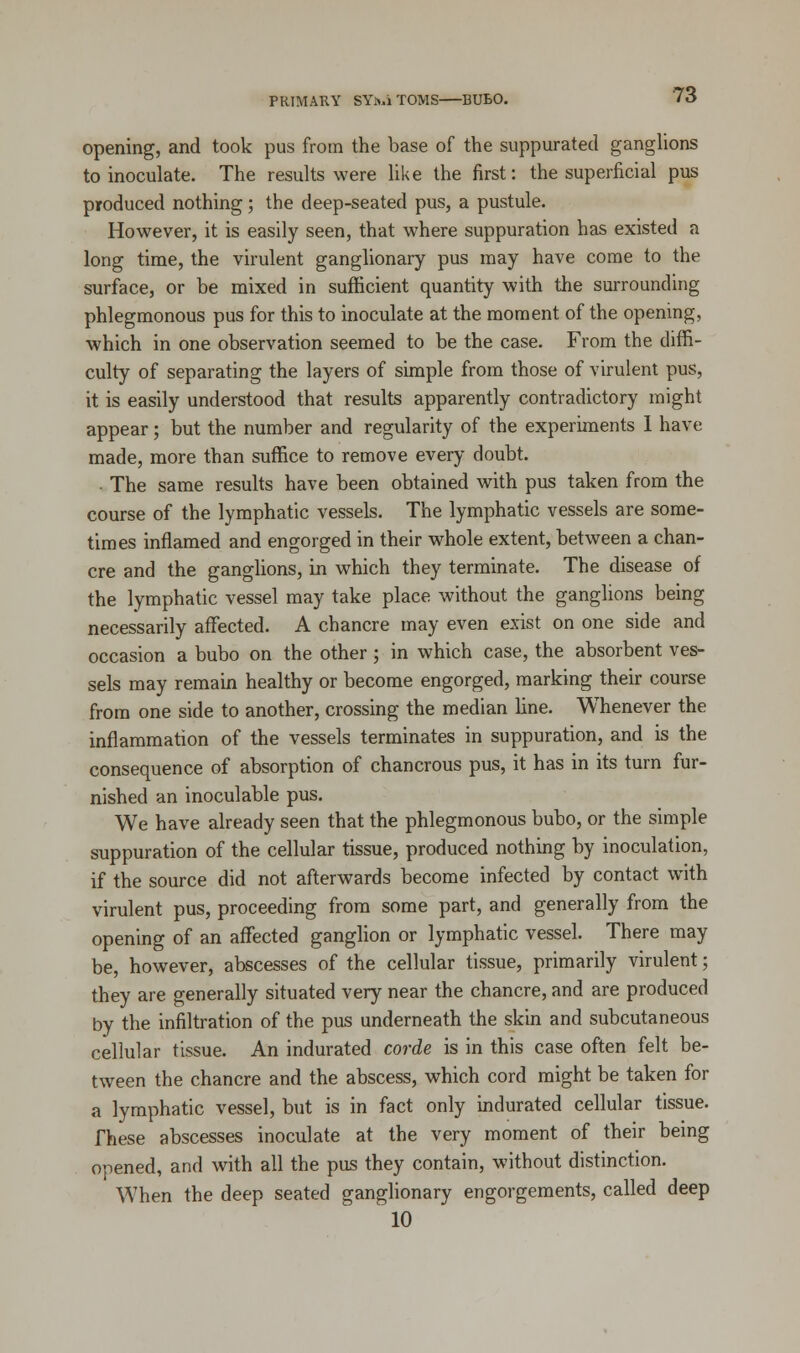 opening, and took pus from the base of the suppurated ganglions to inoculate. The results were like the first: the superficial pus produced nothing; the deep-seated pus, a pustule. However, it is easily seen, that where suppuration has existed a long time, the virulent ganglionary pus may have come to the surface, or be mixed in sufficient quantity with the surrounding phlegmonous pus for this to inoculate at the moment of the opening, which in one observation seemed to be the case. From the diffi- culty of separating the layers of simple from those of virulent pus, it is easily understood that results apparently contradictory might appear; but the number and regularity of the experiments I have made, more than suffice to remove every doubt. - The same results have been obtained with pus taken from the course of the lymphatic vessels. The lymphatic vessels are some- times inflamed and engorged in their whole extent, between a chan- cre and the ganglions, in which they terminate. The disease of the lymphatic vessel may take place without the ganglions being necessarily affected. A chancre may even exist on one side and occasion a bubo on the other; in which case, the absorbent ves- sels may remain healthy or become engorged, marking their course from one side to another, crossing the median line. Whenever the inflammation of the vessels terminates in suppuration, and is the consequence of absorption of chancrous pus, it has in its turn fur- nished an inoculable pus. We have already seen that the phlegmonous bubo, or the simple suppuration of the cellular tissue, produced nothing by inoculation, if the source did not afterwards become infected by contact with virulent pus, proceeding from some part, and generally from the opening of an affected ganglion or lymphatic vessel. There may be, however, abscesses of the cellular tissue, primarily virulent; they are generally situated very near the chancre, and are produced by the infiltration of the pus underneath the skin and subcutaneous cellular tissue. An indurated corde is in this case often felt be- tween the chancre and the abscess, which cord might be taken for a lymphatic vessel, but is in fact only indurated cellular tissue. These abscesses inoculate at the very moment of their being opened, and with all the pus they contain, without distinction. When the deep seated ganglionary engorgements, called deep 10