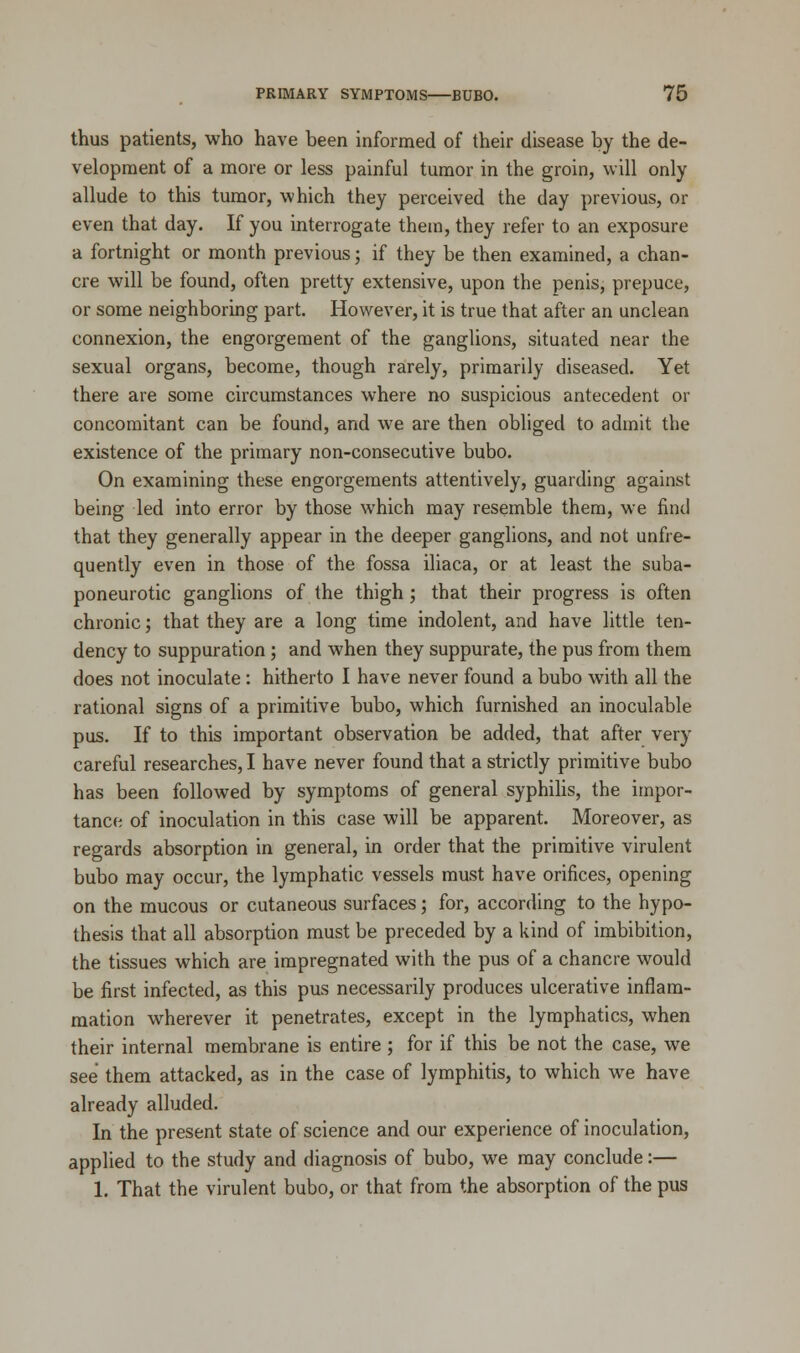 thus patients, who have been informed of their disease by the de- velopment of a more or less painful tumor in the groin, will only allude to this tumor, which they perceived the day previous, or even that day. If you interrogate them, they refer to an exposure a fortnight or month previous; if they be then examined, a chan- cre will be found, often pretty extensive, upon the penis, prepuce, or some neighboring part. However, it is true that after an unclean connexion, the engorgement of the ganglions, situated near the sexual organs, become, though rarely, primarily diseased. Yet there are some circumstances where no suspicious antecedent or concomitant can be found, and we are then obliged to admit the existence of the primary non-consecutive bubo. On examining these engorgements attentively, guarding against being led into error by those which may resemble them, we find that they generally appear in the deeper ganglions, and not unfre- quently even in those of the fossa iliaca, or at least the suba- poneurotic ganglions of the thigh; that their progress is often chronic; that they are a long time indolent, and have little ten- dency to suppuration; and when they suppurate, the pus from them does not inoculate: hitherto I have never found a bubo with all the rational signs of a primitive bubo, which furnished an inoculable pus. If to this important observation be added, that after very careful researches, I have never found that a strictly primitive bubo has been followed by symptoms of general syphilis, the impor- tance of inoculation in this case will be apparent. Moreover, as regards absorption in general, in order that the primitive virulent bubo may occur, the lymphatic vessels must have orifices, opening on the mucous or cutaneous surfaces; for, according to the hypo- thesis that all absorption must be preceded by a kind of imbibition, the tissues which are impregnated with the pus of a chancre would be first infected, as this pus necessarily produces ulcerative inflam- mation wherever it penetrates, except in the lymphatics, when their internal membrane is entire ; for if this be not the case, we see them attacked, as in the case of lymphitis, to which we have already alluded. In the present state of science and our experience of inoculation, applied to the study and diagnosis of bubo, we may conclude:— 1. That the virulent bubo, or that from the absorption of the pus