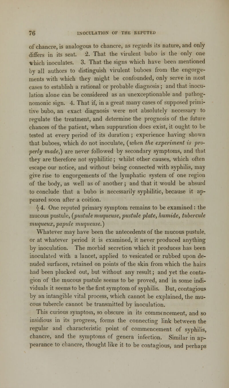 of chancre, is analogous to chancre, as regards its nature, and only differs in its seat. 2. That the virulent bubo is the only one fhich inoculates. 3. That the signs which have been mentioned by all authors to distinguish virulent buboes from the engorge- ments with which they might be confounded, only serve in most cases to establish a rational or probable diagnosis; and that inocu- lation alone can be considered as an unexceptionable and pathog- nomonic sign. 4. That if, in a great many cases of supposed primi- tive bubo, an exact diagnosis were not absolutely necessary to regulate the treatment, and determine the prognosis of the future chances of the patient, when suppuration does exist, it ought to be tested at every period of its duration ; experience having shown that buboes, which do not inoculate, (when the experiment is pro- perly made,) are never followed by secondary symptoms, and that they are therefore not syphilitic; whilst other causes, which often escape our notice, and without being connected with syphilis, may give rise to engorgements of the lymphatic system of one region of the body, as well as of another; and that it would be absurd to conclude that a bubo is necessarily syphilitic, because it ap- peared soon after a coition. § 4. One reputed primary symptom remains to be examined : the mucous pustule, (pustule muqueuse, pustule plate, humide, tubercule muqueux,papule muqueuse.) Whatever may have been the antecedents of the mucous pustule, or at whatever period it is examined, it never produced anything by inoculation. The morbid secretion which it produces has been inoculated with a lancet, applied to vesicated or rubbed upon de- nuded surfaces, retained on points of the skin from which the hairs had been plucked out, but without any result; and yet the conta- gion of the mucous pustule seems to be proved, and in some indi- viduals it seems to be the first symptom of syphilis. But, contagious by an intangible vital process, which cannot be explained, the mu- cous tubercle cannot be transmitted by inoculation. This curious symptom, so obscure in its commencement, and so insidious in its progress, forms the connecting link between the regular and characteristic point of commencement of syphilis, chancre, and the symptoms of genera infection. Similar in ap- pearance to chancre, thought like it to be contagious, and perhaps