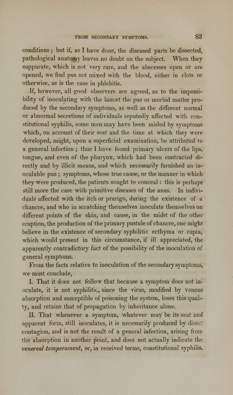 conditions ; but if, as I have done, the diseased parts be dissected, pathological anatomy leaves no doubt on the subject. When they suppurate, which is not very rare, and the abscesses open or are opened, we find pus not mixed with the blood, either in clots or otherwise, as is the case in phlebitis. If, however, all good observers are agreed, as to the impossi- bility of inoculating with the lancet the pus or morbid matter pro- duced by the secondary symptoms, as well as the different normal or abnormal secretions of individuals reputedly affected with con- stitutional syphilis, some men may have been misled by symptoms which, on account of their seat and the time at which they were developed, might, upon a superficial examination, be attributed to a general infection ; thus I have found primary ulcers of the lips, tongue, and even of the pharynx, which had been contracted di- rectly and by illicit means, and which necessarily furnished an in- oculable pus ; symptoms, whose true cause, or the manner in which they were produced, the patients sought to conceal: this is perhaps still more the case with primitive diseases of the anus. In indivi- duals affected with the itch or prurigo, during the existence of a chancre, and who in scratching themselves inoculate themselves on different points of the skin, and cause, in the midst of the other eruption, the production of the primary pustule of chancre, one might believe in the existence of secondary syphilitic ecthyma or rupia, which would present in this circumstance, if ill appreciated, the apparently contradictory fact of the possibility of the inoculation of general symptoms. From the facts relative to inoculation of the secondary symptoms, we must conclude, I. That it does not follow that because a symptom does not in- oculate, it is not syphilitic, since the virus, modified by venous absorption and susceptible of poisoning the system, loses this quali- ty, and retains that of propagation by inheritance alone. II. That whenever a symptom, whatever may be its seat and apparent form, still inoculates, it is necessarily produced by direct contagion, and is not the result of a general infection, arising from the absorption in another point, and does not actually indicate the venereal temperament, or, in received terms, constitutional syphilis.