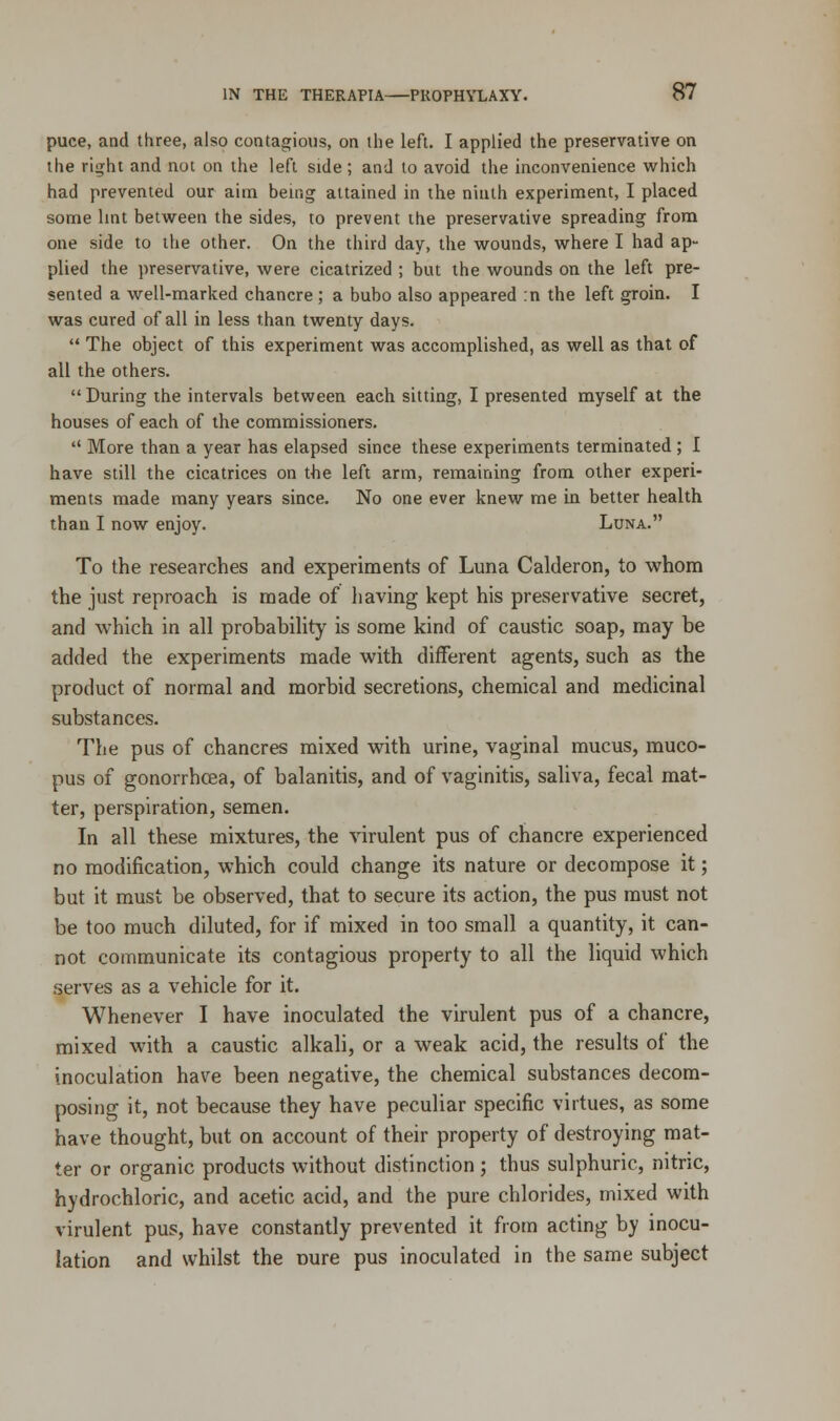 puce, and three, also contagious, on the left. I applied the preservative on the right and not on the left side ; and to avoid the inconvenience which had prevented our aim being attained in the ninth experiment, I placed some lint between the sides, to prevent the preservative spreading from one side to the other. On the third day, the wounds, where I had ap- plied the preservative, were cicatrized ; but the wounds on the left pre- sented a well-marked chancre ; a bubo also appeared :n the left groin. I was cured of all in less than twenty days.  The object of this experiment was accomplished, as well as that of all the others.  During the intervals between each sitting, I presented myself at the houses of each of the commissioners.  More than a year has elapsed since these experiments terminated ; I have still the cicatrices on the left arm, remaining from other experi- ments made many years since. No one ever knew me in better health than I now enjoy. Luna. To the researches and experiments of Luna Calderon, to whom the just reproach is made of having kept his preservative secret, and which in all probability is some kind of caustic soap, may be added the experiments made with different agents, such as the product of normal and morbid secretions, chemical and medicinal substances. The pus of chancres mixed with urine, vaginal mucus, muco- pus of gonorrhoea, of balanitis, and of vaginitis, saliva, fecal mat- ter, perspiration, semen. In all these mixtures, the virulent pus of chancre experienced no modification, which could change its nature or decompose it; but it must be observed, that to secure its action, the pus must not be too much diluted, for if mixed in too small a quantity, it can- not communicate its contagious property to all the liquid which serves as a vehicle for it. Whenever I have inoculated the virulent pus of a chancre, mixed with a caustic alkali, or a weak acid, the results of the inoculation have been negative, the chemical substances decom- posing it, not because they have peculiar specific virtues, as some have thought, but on account of their property of destroying mat- ter or organic products without distinction ; thus sulphuric, nitric, hydrochloric, and acetic acid, and the pure chlorides, mixed with virulent pus, have constantly prevented it from acting by inocu- lation and whilst the mire pus inoculated in the same subject
