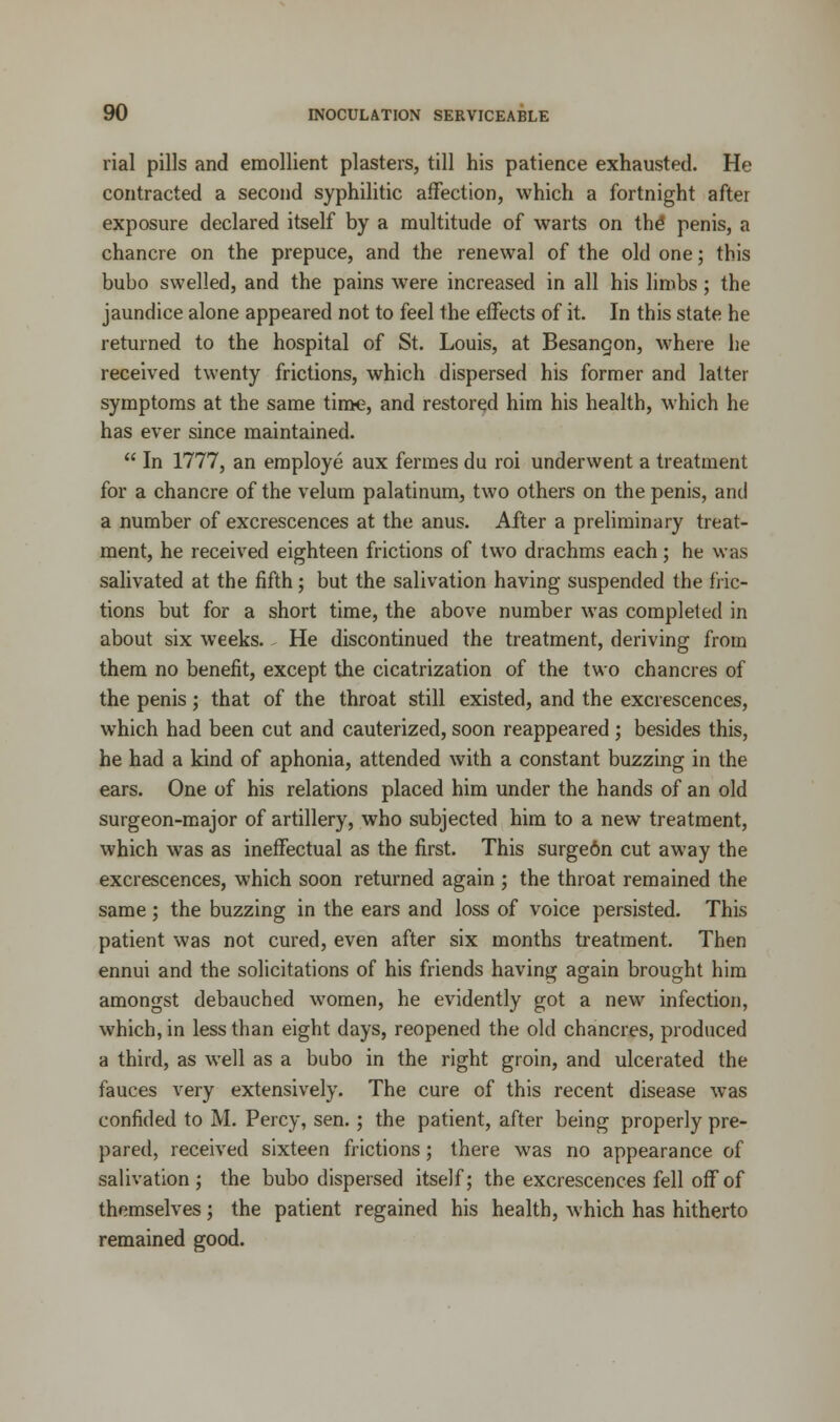 rial pills and emollient plasters, till his patience exhausted. He contracted a second syphilitic affection, which a fortnight after exposure declared itself by a multitude of warts on the* penis, a chancre on the prepuce, and the renewal of the old one; this bubo swelled, and the pains were increased in all his limbs; the jaundice alone appeared not to feel the effects of it. In this state he returned to the hospital of St. Louis, at Besangon, where he received twenty frictions, which dispersed his former and latter symptoms at the same time, and restored him his health, which he has ever since maintained.  In 1777, an employe aux fermes du roi underwent a treatment for a chancre of the velum palatinum, two others on the penis, and a number of excrescences at the anus. After a preliminary treat- ment, he received eighteen frictions of two drachms each; he was salivated at the fifth; but the salivation having suspended the fric- tions but for a short time, the above number was completed in about six weeks. He discontinued the treatment, deriving from them no benefit, except the cicatrization of the two chancres of the penis; that of the throat still existed, and the excrescences, which had been cut and cauterized, soon reappeared ; besides this, he had a kind of aphonia, attended with a constant buzzing in the ears. One of his relations placed him under the hands of an old surgeon-major of artillery, who subjected him to a new treatment, which was as ineffectual as the first. This surge6n cut away the excrescences, which soon returned again ; the throat remained the same; the buzzing in the ears and loss of voice persisted. This patient was not cured, even after six months treatment. Then ennui and the solicitations of his friends having again brought him amongst debauched women, he evidently got a new infection, which, in less than eight days, reopened the old chancres, produced a third, as well as a bubo in the right groin, and ulcerated the fauces very extensively. The cure of this recent disease was confided to M. Percy, sen.; the patient, after being properly pre- pared, received sixteen frictions; there was no appearance of salivation; the bubo dispersed itself; the excrescences fell off of themselves; the patient regained his health, which has hitherto remained good.