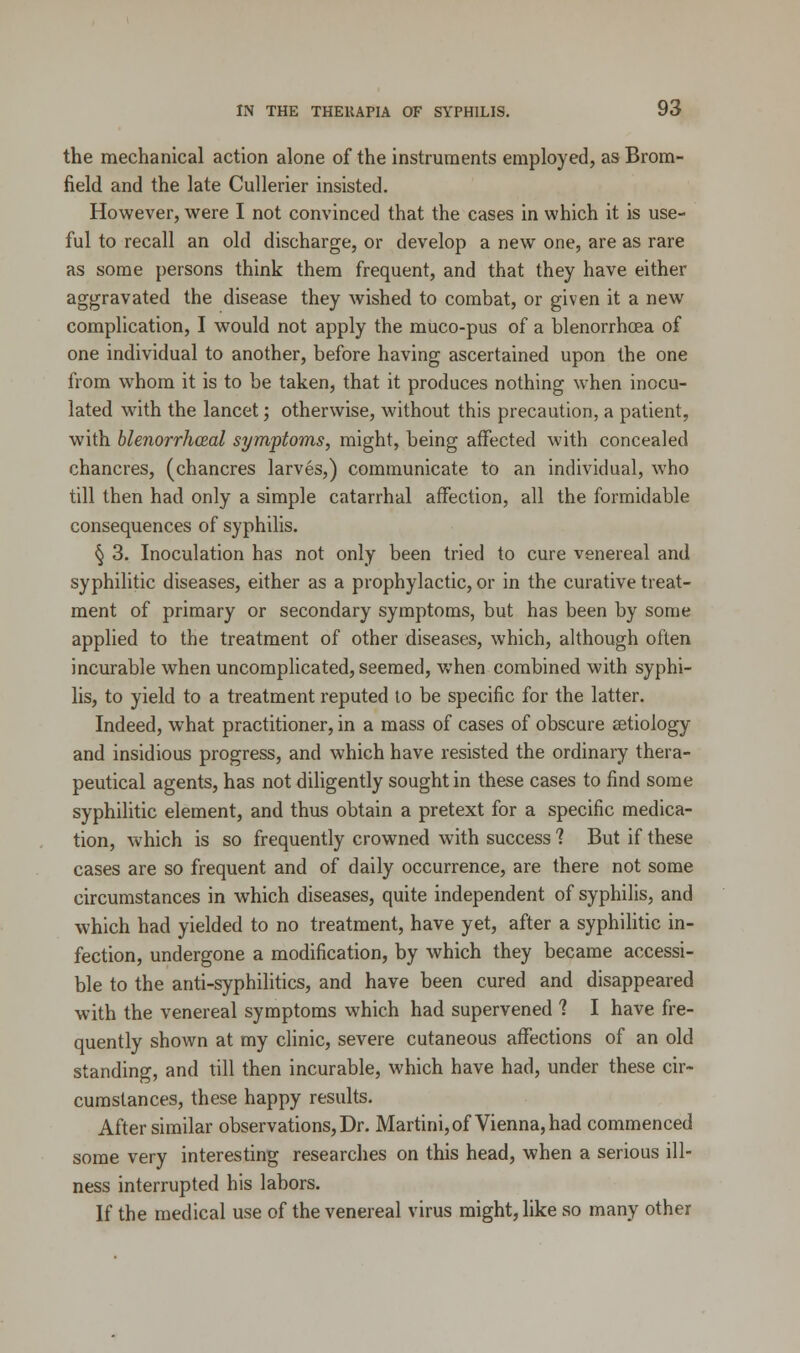 the mechanical action alone of the instruments employed, as Brom- field and the late Cullerier insisted. However, were I not convinced that the cases in which it is use- ful to recall an old discharge, or develop a new one, are as rare as some persons think them frequent, and that they have either aggravated the disease they wished to combat, or given it a new complication, I would not apply the muco-pus of a blenorrhcea of one individual to another, before having ascertained upon the one from whom it is to be taken, that it produces nothing when inocu- lated with the lancet; otherwise, without this precaution, a patient, with blenorrhceal symptoms, might, being affected with concealed chancres, (chancres larves,) communicate to an individual, who till then had only a simple catarrhal affection, all the formidable consequences of syphilis. § 3. Inoculation has not only been tried to cure venereal and syphilitic diseases, either as a prophylactic, or in the curative treat- ment of primary or secondary symptoms, but has been by some applied to the treatment of other diseases, which, although often incurable when uncomplicated, seemed, when combined with syphi- lis, to yield to a treatment reputed to be specific for the latter. Indeed, what practitioner, in a mass of cases of obscure aetiology and insidious progress, and which have resisted the ordinary thera- peutical agents, has not diligently sought in these cases to find some syphilitic element, and thus obtain a pretext for a specific medica- tion, which is so frequently crowned with success 1 But if these cases are so frequent and of daily occurrence, are there not some circumstances in which diseases, quite independent of syphilis, and which had yielded to no treatment, have yet, after a syphilitic in- fection, undergone a modification, by which they became accessi- ble to the anti-syphilitics, and have been cured and disappeared with the venereal symptoms which had supervened ? I have fre- quently shown at my clinic, severe cutaneous affections of an old standing, and till then incurable, which have had, under these cir- cumstances, these happy results. After similar observations, Dr. Martini, of Vienna, had commenced some very interesting researches on this head, when a serious ill- ness interrupted his labors. If the medical use of the venereal virus might, like so many other