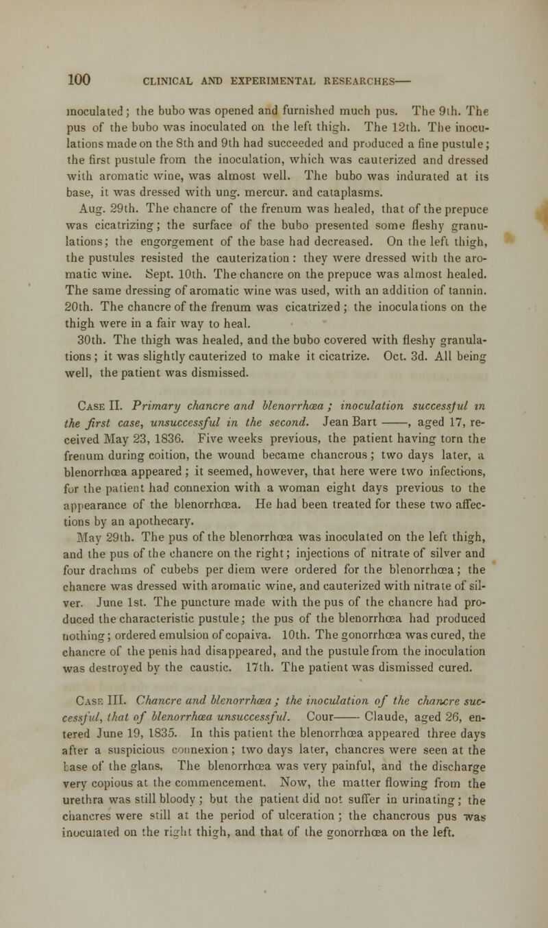 inoculated ; the bubo was opened and furnished much pus. The 9ih. The pus of the bubo was inoculated on the left thigh. The 12th. The inocu- lations made on the 8th and 9th had succeeded and produced a fine pustule; the first pustule from the inoculation, which was cauterized and dressed with aromatic wine, was almost well. The bubo was indurated at its base, it was dressed with ung. mercur. and cataplasms. Aug. 29th. The chancre of the frenum was healed, that of the prepuce was cicatrizing; the surface of the bubo presented some fleshy granu- lations; the engorgement of the base had decreased. On the left thigh, the pustules resisted the cauterization: they were dressed with the aro- matic wine. Sept. 10th. The chancre on the prepuce was almost healed. The same dressing of aromatic wine was used, with an addition of tannin. 20th. The chancre of the frenum was cicatrized; the inoculations on the thigh were in a fair way to heal. 30th. The thigh was healed, and the bubo covered with fleshy granula- tions ; it was slightly cauterized to make it cicatrize. Oct. 3d. All being well, the patient was dismissed. Case II. Primary chancre and blenorrhcea ; inoculation successful in the first case, unsuccessful in the second. Jean Bart , aged 17, re- ceived May 23, 1836. Five weeks previous, the patient having torn the frenum during coition, the wound became chancrous; two days later, a blenorrhcea appeared ; it seemed, however, that here were two infections, for the patient had connexion with a woman eight days previous to the appearance of the blenorrhcea. He had been treated for these two affec- tions by an apothecary. May 29th. The pus of the blenorrhcea was inoculated on the left thigh, and the pus of the chancre on the right; injections of nitrate of silver and four drachms of cubebs per diem were ordered for the blenorrhcea; the chancre was dressed with aromatic wine, and cauterized with nitrate of sil- ver. June 1st. The puncture made with the pus of the chancre had pro- duced the characteristic pustule; the pus of the blenorrhcea had produced nothing; ordered emulsion of copaiva. 10th. The gonorrhoea was cured, the chancre of the penis had disappeared, and the pustule from the inoculation was destroyed by the caustic. 17th. The patient was dismissed cured. Case III. Chancre and blenorrhaea ; the inoculation of the chancre suc- cessful, that of blenorrhcea unsuccessful. Cour Claude, aged 26, en- tered June 19, 1835. In this patient the blenorrhcea appeared three days after a suspicious connexion ; two days later, chancres were seen at the base of the glans. The blenorrhcea was very painful, and the discharge very copious at the commencement. Now, the matter flowing from the urethra was still bloody ; but the patient did not suffer in urinating; the chancres were still at the period of ulceration; the chancrous pus was inoculated on the right thigh, and that of the gonorrhoea on the left.