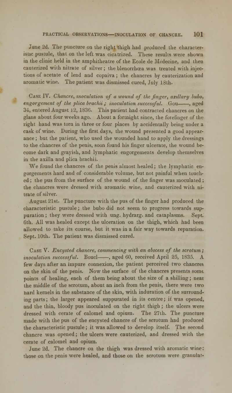 June 2d. The puncture on the right thigh had produced the character- istic pustule, that on the left was cicatrized. These results were shown in the clinic held in the amphitheatre of the Ecole de Medecine, and then cauterized with nitrate of silver; the blenorrhaea was treated with injec- tions of acetate of lead and copaiva; the chancres by cauterization and aromatic wine. The patient was dismissed cured, July 18th. Case IV. Chancre, inoculation of a wound of the finger, axillary bubo, engorgement of the plica brachii; inoculation successful. Gou , aged 34, entered August J2, 1836. This patient had contracted chancres on the glans about four weeks ago. About a fortnight since, the forefinger of the right hand was torn in three or four places by accidentally being under a cask of wine. During the first days, the wound presented a good appear- ance; but the patient, who used the wounded hand to apply the dressings to the chancres of the penis, soon found his finger ulcerate, the wound be- come dark and grayish, and lymphatic engorgements develop themselves in the axilla and plica brachii. We found the chancres of the penis almost healed; the lymphatic en- gorgements hard and of considerable volume, but not painful when touch- ed; the pus from the surface of the wound of the finger was inoculated ; the chancres were dressed with aromatic wine, and cauterized with ni- trate of silver. August 21st. The puncture with the pus of the finger had produced the characteristic pustule; the bubo did not seem to progress towards sup- puration; they were dressed with ung. hydrarg. and cataplasms. Sept. 6th. All was healed except the ulceration on the thigh, which had been allowed to take its course, but it was in a fair way towards reparation. Sept. 10th. The patient was dismissed cured. Case V. Encysted chancre, commencing with an abscess of the scrotum; inoculation successful. Boucl , aged 60, received April 25, 1835. A few days after an impure connexion, the patient perceived two chancrei on the skin of the penis. Now the surface of the chancres presents somt points of healing, each of them being about the size of a shilling; near the middle of the scrotum, about an inch from the penis, there were two hard kernels in the substance of the skin, with induration of the surround- ing parts; the larger appeared suppurated in its centre; it was opened, and the thin, bloody pus inoculated on the right thigh ; the ulcers were dressed with cerate of calomel and opium. The 27th. The puncture made with the pus of the encysted chancre of the scrotum had produced the characteristic pustule; it was allowed to develop itself. The second chancre was opened; the ulcers were cauterized, and dressed with the cerate of calomel and opium. June 2d. The chancre on the thigh was dressed with aromatic wine; those on the penis were healed, and those on the scrotum were granular-