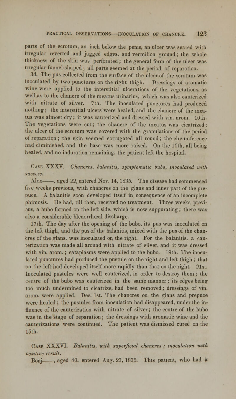 parts of the scrotum, an inch below the penis, an ulcer was seated with irregular reverted and jagged edges, and vermilion ground; the whole thickness of the skin was perforated ; the general form of the ulcer was irregular funnel-shaped; all parts seemed at the period of reparation. 3d. The pus collected from the surface of the ulcer of the scrotum was inoculated by two punctures on the right thigh. Dressings of aromatic wine were applied to the interstitial ulcerations of the vegetations, as well as to the chancre of the meatus urinarius, which was also cauterized with nitrate of silver. 7th. The inoculated punctures had produced nothing; the interstitial ulcers were healed, and the chancre of the mea- tus was almost dry; it was cauterized and dressed with vin. arotn. 10th. The vegetations were cut; the chancre of the meatus was cicatrized; the ulcer of the scrotum was covered with the granulations of the period of reparation; the skin seemed corrugated all round; the circumference had diminished, and the base was more raised. On the 15th, all being healed, and no induration remaining, the patient left the hospital. Case XXXV. Chancres, balanitis, symptomatic bubo, inoculated with success. Alex , aged 22, entered Nov. 14,1835. The disease had commenced five weeks previous, with chancres on the glans and inner part of the pre- puce. A balanitis soon developed itself in consequence of an incomplete phimosis. He had, till then, received no treatment. Three weeks previ- ous, a bubo formed on the left side, which is now suppurating; there was also a considerable blenorrhoeal discharge. 17th. The day after the opening of the bubo, its pus was inoculated on the left thigh, and the pus of the balanitis, mixed with the pus of the chan- cres of the glans, was inoculated on the right. For the balanitis, a cau- terization was made all around with nitrate of silver, and it was dressed with vin. arom.; cataplasms were applied to the bubo. 19th. The inocu- lated punctures had produced the pustule on the right and left thigh; that on the left had developed itself more rapidly than that on the right. 21st. Inoculated pustules were well cauterized, in order to destroy them; the centre of the bubo was cauterized in the same manner; its edges being too much undermined to cicatrize, had been removed; dressings of vin. arom. were applied. Dec. 1st. The chancres on the glans and prepuce were healed ; the pustules from inoculation had disappeared, under the in- fluence of the cauterization with nitrate of silver; the centre of the bubo was in the stage of reparation; the dressings with aromatic wine and the cauterizations were continued. The patient was dismissed cured on the 15th. Case XXXVI. Balanitis, with superficial chancres ; inoculation with vosi'ive result. Bonj , aged 40. entered Aug. 23, 1836. This patient, who had a