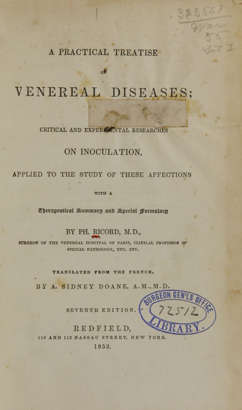 VENEREAL DISEASES; CRITICAL AND EXPERIMENTAL RESEARCHES ON INOCULATION, APPLIED TO THE STUDY OF THESE AFFECTIONS ©Scrnpeutical Sttmmars antr Special jFormuIarj* BY PH. RICORD, M.D., BURGEON OF THE VENEREAL HOSPITAL OF PARIS, CLINICAL PROFESSOR Or SPECIAL PATHOLOGY, ETC. ETC. TRANSLATED FROM THE FRENCH, BY A. SIDNEY DOANE, A.M..M.D. SEVENTH EDITION. EEDFIELD, 110 AND 112 NASSAU STREET, NEW YORK. 1853.