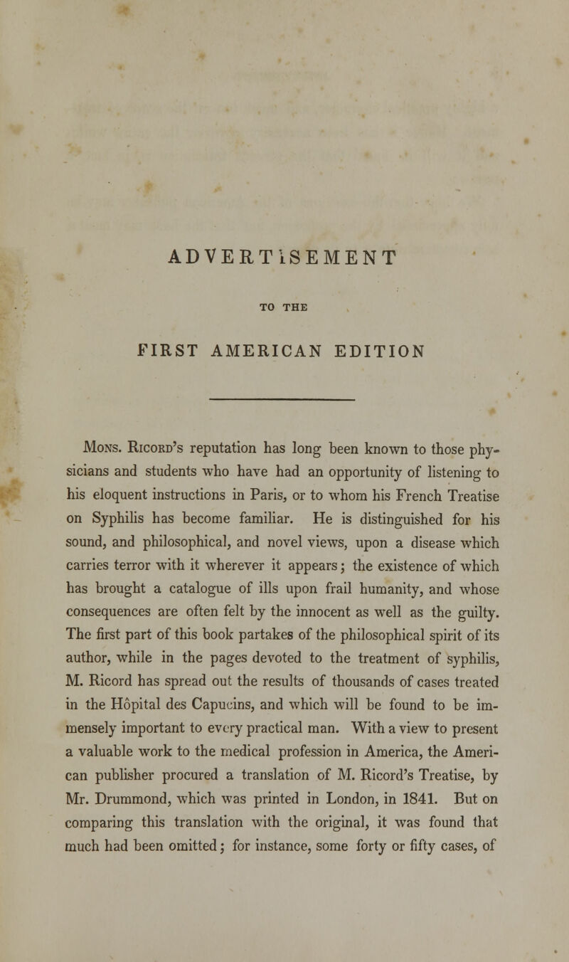 ADVERTISEMENT TO THE FIRST AMERICAN EDITION Mons. Ricord's reputation has long been known to those phy- sicians and students who have had an opportunity of listening to his eloquent instructions in Paris, or to whom his French Treatise on Syphilis has become familiar. He is distinguished for his sound, and philosophical, and novel views, upon a disease which carries terror with it wherever it appears; the existence of which has brought a catalogue of ills upon frail humanity, and whose consequences are often felt by the innocent as well as the guilty. The first part of this book partakes of the philosophical spirit of its author, while in the pages devoted to the treatment of syphilis, M. Ricord has spread out the results of thousands of cases treated in the Hopital des Capucins, and which will be found to be im- mensely important to every practical man. With a view to present a valuable work to the medical profession in America, the Ameri- can publisher procured a translation of M. Ricord's Treatise, by Mr. Drummond, which was printed in London, in 1841. But on comparing this translation with the original, it was found that much had been omitted; for instance, some forty or fifty cases, of