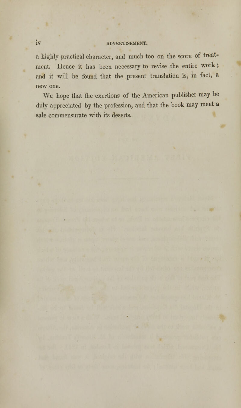 a highly practical character, and much too on the score of treat- ment. Hence it has been necessary to revise the entire work; and it will be found that the present translation is, in fact, a new one. We hope that the exertions of the American publisher may be duly appreciated by the profession, and that the book may meet a sale commensurate with its deserts.