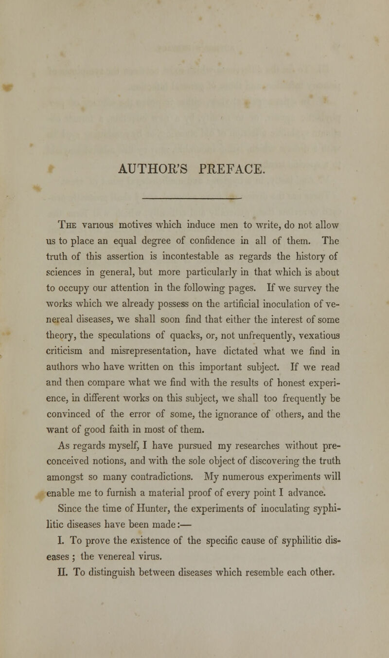 AUTHOR'S PREFACE. The various motives which induce men to write, do not allow us to place an equal degree of confidence in all of them. The truth of this assertion is incontestable as regards the history of sciences in general, but more particularly in that which is about to occupy our attention in the following pages. If we survey the works which we already possess on the artificial inoculation of ve- nereal diseases, we shall soon find that either the interest of some theory, the speculations of quacks, or, not unfrequently, vexatious criticism and misrepresentation, have dictated what we find in authors who have written on this important subject. If we read and then compare what we find with the results of honest experi- ence, in different works on this subject, we shall too frequently be convinced of the error of some, the ignorance of others, and the want of good faith in most of them. As regards myself, I have pursued my researches without pre- conceived notions, and with the sole object of discovering the truth amongst so many contradictions. My numerous experiments will enable me to furnish a material proof of every point I advance. Since the time of Hunter, the experiments of inoculating syphi- litic diseases have been made:— I. To prove the existence of the specific cause of syphilitic dis- eases ; the venereal virus.