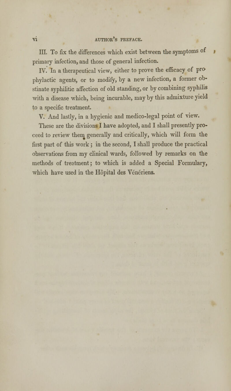 III. To fix the differences which exist between the symptoms of primary infection, and those of general infection. IV. In a therapeutical view, either to prove the efficacy of pro- phylactic agents, or to modify, by a new infection, a former ob- stinate syphilitic affection of old standing, or by combining syphilis with a disease which, being incurable, may by this admixture yield to a specific treatment. V. And lastly, in a hygienic and medico-legal point of view. These are the divisions I have adopted, and I shall presently pro- ceed to review them generally and critically, which will form the first part of this work; in the second, I shall produce the practical observations from my clinical wards, followed by remarks on the methods of treatment; to which is added a Special Formulary, wThich have used in the Hopital des Veneriens.