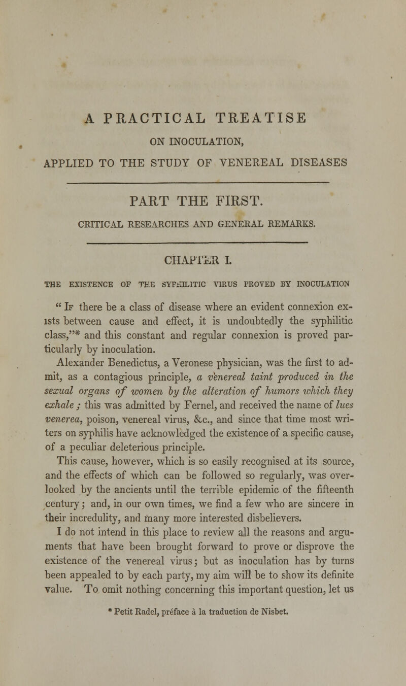 ON INOCULATION, APPLIED TO THE STUDY OF VENEREAL DISEASES PART THE FIRST. CRITICAL RESEARCHES AND GENERAL REMARKS. CHAPTER I. THE EXISTENCE OF TEE SYPHILITIC VIRUS PROVED BY INOCULATION  If there be a class of disease where an evident connexion ex- ists between cause and effect, it is undoubtedly the syphilitic class,* and this constant and regular connexion is proved par- ticularly by inoculation. Alexander Benedictus, a Veronese physician, was the first to ad- mit, as a contagious principle, a venereal taint produced in the sexual organs of women by the alteration of humors which they exhale ; this was admitted by Fernel, and received the name of lues venerea, poison, venereal virus, &c, and since that time most wri- ters on syphilis have acknowledged the existence of a specific cause, of a peculiar deleterious principle. This cause, however, which is so easily recognised at its source, and the effects of which can be followed so regularly, was over- looked by the ancients until the terrible epidemic of the fifteenth century; and, in our own times, we find a few who are sincere in their incredulity, and many more interested disbelievers. I do not intend in this place to review all the reasons and argu- ments that have been brought forward to prove or disprove the existence of the venereal virus; but as inoculation has by turns been appealed to by each party, my aim will be to show its definite value. To omit nothing concerning this important question, let us * Petit Radel, preface a la traduction de Nisbet.