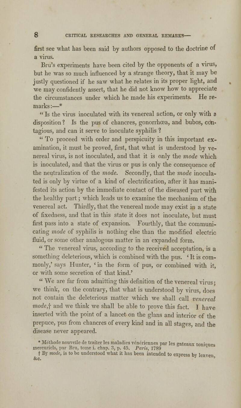 first see what has been said by authors opposed to the doctrine of a virus. Bru's experiments have been cited by the opponents of a virus, but he was so much influenced by a strange theory, that it may be justly questioned if he saw what he relates in its proper light, and we may confidently assert, that he did not know how to appreciate the circumstances under which he made his experiments. He re- marks :—*  Is the virus inoculated with its venereal action, or only with a disposition? Is the pus of chancres, gonorrhoea, and bubos, con- tagious, and can it serve to inoculate syphilis 1  To proceed with order and perspicuity in this important ex- amination, it must be proved, first, that what is understood by ve- nereal virus, is not inoculated, and that it is only the mode which is inoculated, and that the virus or pus is only the consequence of the neutralization of the mode. Secondly, that the mode inocula- ted is only by virtue of a kind of electrification, after it has mani- fested its action by the immediate contact of the diseased part with the healthy part; which leads us to examine the mechanism of the venereal act. Thirdly, that the venereal mode may exist in a state of fixedness, and that in this state it does not inoculate, but must first pass into a state of expansion. Fourthly, that the communi- cating mode of syphilis is nothing else than the modified electric fluid, or some other analogous matter in an expanded form.  The venereal virus, according to the received acceptation, is a something deleterious, which is combined with the pus. ' It is com- monly,' says Hunter, ' in the form of pus, or combined with it, or with some secretion of that kind.'  We are far from admitting this definition of the venereal virus • we think, on the contrary, that what is understood by virus, does not contain the deleterious matter which we shall call venereal mode,f and Ave think we shall be able to prove this fact. I have inserted with the point of a lancet on the glans and interior of the prepuce, pus from chancres of every kind and in all stages, and the disease never appeared. * Methode nouvelle de traiter les maladies veneriennes par les gateaux toniques inercuriels, par Bru, tome i. chap. 3, p. 45. Paris, 1789 t By mode, is to be understood what it has been intended to express by leaven &c.