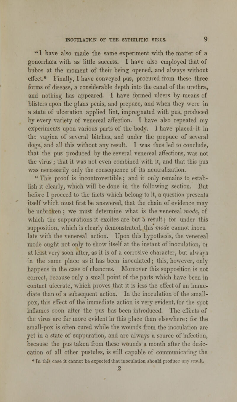 *c 1 have also made the same experiment with the matter of a gonorrhoea with as little success. I have also employed that of bubos at the moment of their being opened, and always without effect* Finally, I have conveyed pus, procured from these three forms of disease, a considerable depth into the canal of the urethra, and nothing has appeared. I have formed ulcers by means of blisters upon the glans penis, and prepuce, and when they were in a state of ulceration applied lint, impregnated with pus, produced by every variety of venereal affection. I have also repeated my experiments upon various parts of the body. I have placed it in the vagina of several bitches, and under the prepuce of several dogs, and all this without any result. I was thus led to conclude, that the pus produced by the several venereal affections, was not the virus; that it was not even combined with it, and that this pus was necessarily only the consequence of its neutralization.  This proof is incontrovertible; and it only remains to estab- lish it clearly, which will be done in the following section. But before I proceed to the facts which belong to it, a question presents itself which must first be answered, that the chain of evidence may be unbroken; we must determine what is the venereal mode, of which the suppurations it excites are but a result; for under this supposition, which is clearly demonstrated, this mode cannot inocu late with the venereal action. Upon this hypothesis, the venereal mode ought not only to show itself at the instant of inoculation, 01 at least very soon after, as it is of a corrosive character, but always :n the same place as it has been inoculated; this, however, only happens in the case of chancres. Moreover this supposition is not correct, because only a small point of the parts which have been in contact ulcerate, which proves that it is less the effect of an imme- diate than of a subsequent action. In the inoculation of the small- pox, this effect of the immediate action is very evident, for the spot inflames soon after the pus has been introduced. The effects of the virus are far more evident in this place than elsewhere; for the small-pox is often cured while the wounds from the inoculation are yet in a state of suppuration, and are always a source of infection, because the pus taken from these wounds a month after the desic- cation of all other pustules, is still capable of communicating the * In this case it cannot be expected that inoculation should produce any result. 2