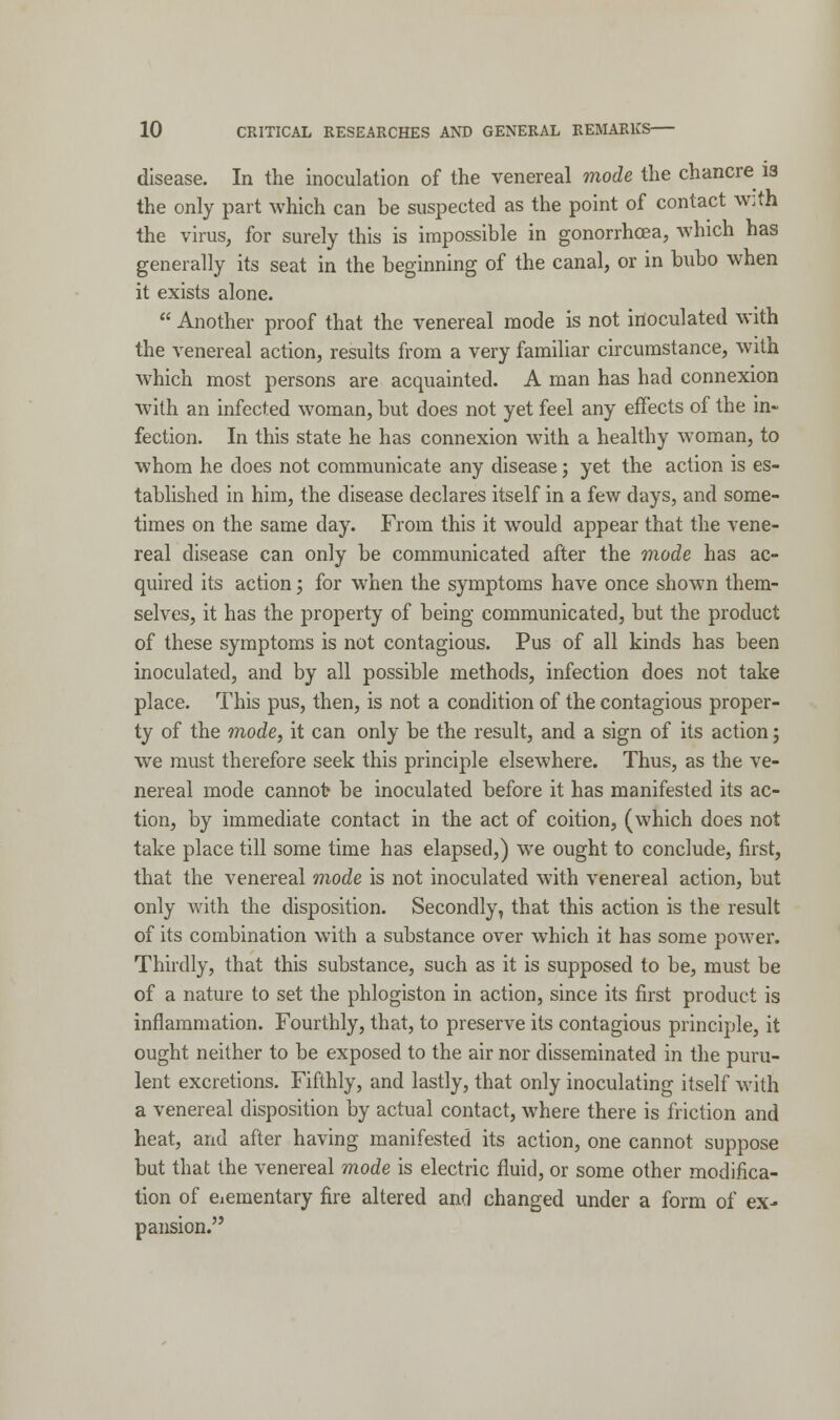 disease. In the inoculation of the venereal mode the chancre 13 the only part which can be suspected as the point of contact with the virus, for surely this is impossible in gonorrhoea, which has generally its seat in the beginning of the canal, or in bubo when it exists alone.  Another proof that the venereal mode is not inoculated with the venereal action, results from a very familiar circumstance, with which most persons are acquainted. A man has had connexion with an infected woman, but does not yet feel any effects of the in- fection. In this state he has connexion with a healthy woman, to whom he does not communicate any disease; yet the action is es- tablished in him, the disease declares itself in a few days, and some- times on the same day. From this it would appear that the vene- real disease can only be communicated after the mode has ac- quired its action; for when the symptoms have once shown them- selves, it has the property of being communicated, but the product of these symptoms is not contagious. Pus of all kinds has been inoculated, and by all possible methods, infection does not take place. This pus, then, is not a condition of the contagious proper- ty of the mode, it can only be the result, and a sign of its action; we must therefore seek this principle elsewhere. Thus, as the ve- nereal mode cannot be inoculated before it has manifested its ac- tion, by immediate contact in the act of coition, (which does not take place till some time has elapsed,) we ought to conclude, first, that the venereal mode is not inoculated with venereal action, but only with the disposition. Secondly, that this action is the result of its combination with a substance over which it has some power. Thirdly, that this substance, such as it is supposed to be, must be of a nature to set the phlogiston in action, since its first product is inflammation. Fourthly, that, to preserve its contagious principle, it ought neither to be exposed to the air nor disseminated in the puru- lent excretions. Fifthly, and lastly, that only inoculating itself with a venereal disposition by actual contact, where there is friction and heat, and after having manifested its action, one cannot suppose but that the venereal mode is electric fluid, or some other modifica- tion of eiementary fire altered and changed under a form of ex- pansion.