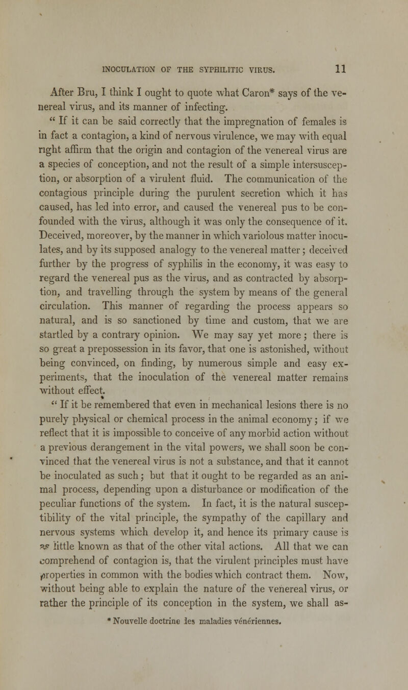 After Bru, I think I ought to quote what Caron* says of the ve- nereal virus, and its manner of infecting.  If it can be said correctly that the impregnation of females is in fact a contagion, a kind of nervous virulence, we may with equal right affirm that the origin and contagion of the venereal virus are a species of conception, and not the result of a simple intersuscep- tion, or absorption of a virulent fluid. The communication of the contagious principle during the purulent secretion which it has caused, has led into error, and caused the venereal pus to be con- founded with the virus, although it was only the consequence of it. Deceived, moreover, by the manner in which variolous matter inocu- lates, and by its supposed analogy to the venereal matter; deceived further by the progress of syphilis in the economy, it was easy to regard the venereal pus as the virus, and as contracted by absorp- tion, and travelling through the system by means of the general circulation. This manner of regarding the process appears so natural, and is so sanctioned by time and custom, that we are startled by a contrary opinion. We may say yet more; there is so great a prepossession in its favor, that one is astonished, without being convinced, on finding, by numerous simple and easy ex- periments, that the inoculation of the venereal matter remains without effect.  If it be remembered that even in mechanical lesions there is no purely physical or chemical process in the animal economy; if we reflect that it is impossible to conceive of any morbid action without a previous derangement in the vital powers, we shall soon be con- vinced that the venereal virus is not a substance, and that it cannot be inoculated as such; but that it ought to be regarded as an ani- mal process, depending upon a disturbance or modification of the peculiar functions of the system. In fact, it is the natural suscep- tibility of the vital principle, the sympathy of the capillary and nervous systems which develop it, and hence its primary cause is ps little known as that of the other vital actions. All that we can comprehend of contagion is, that the virulent principles must have properties in common with the bodies which contract them. Now, without being able to explain the nature of the venereal virus, or rather the principle of its conception in the system, we shall as- * Nouvelle doctrine ies maladies veneriennes.