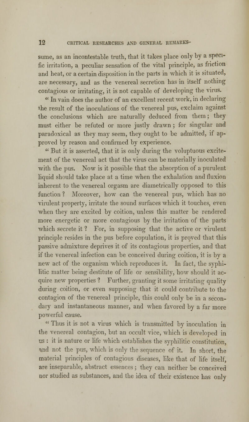 sume, as an incontestable truth, that it takes place only by a speci- fic irritation, a peculiar sensation of the vital principle, as friction and heat, or a certain disposition in the parts in which it is situated, are necessary, and as the venereal secretion has in itself nothing contagious or irritating, it is not capable of developing the virus.  In vain does the author of an excellent recent work, in declaring the result of the inoculations of the venereal pus, exclaim against the conclusions which are naturally deduced from them; they must either be refuted or more justly drawn; for singular and paradoxical as they may seem, they ought to be admitted, if ap- proved by reason and confirmed by experience.  But it is asserted, that it is only during the voluptuous excite- ment of the venereal act that the virus can be materially inoculated with the pus. Now is it possible that the absorption of a purulent liquid should take place at a time when the exhalation and fluxion inherent to the venereal orgasm are diametrically opposed to this function ? Moreover, how can the venereal pus, which has no virulent property, irritate the sound surfaces which it touches, even when they are excited by coition, unless this matter be rendered more energetic or more contagious by the irritation of the parts which secrete it ? For, in supposing that the active or virulent principle resides in the pus before copulation, it is proved that this passive admixture deprives it of its contagious properties, and that if the venereal infection can be conceived during coition, it is by a new act of the organism which reproduces it. In fact, the syphi- litic matter being destitute of life or sensibility, how should it ac- quire new properties ? Further, granting it some irritating quality during coition, or even supposing that it could contribute to the contagion of the venereal principle, this could only be in a secon- dary and instantaneous manner, and when favored by a far more powerful cause.  Thus it is not a virus which is transmitted by inoculation in the venereal contagion, but an occult vice, which is developed in us : it is nature or life which establishes the syphilitic constitution, and not the pus, which is only the sequence of it. In short, the material principles of contagious diseases, like that of life itself, are inseparable, abstract essences; they can neither be conceived nor studied as substances, and the idea of their existence has only