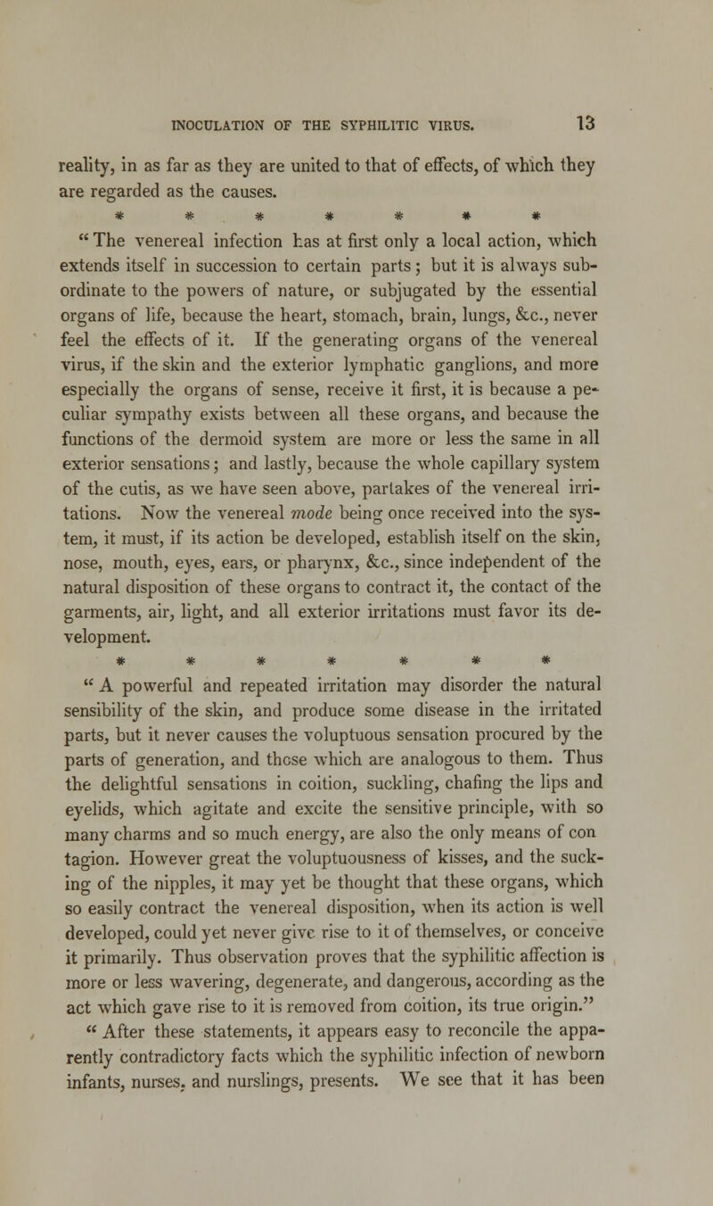 reality, in as far as they are united to that of effects, of which they are regarded as the causes. *******  The venereal infection has at first only a local action, which extends itself in succession to certain parts; but it is always sub- ordinate to the powers of nature, or subjugated by the essential organs of life, because the heart, stomach, brain, lungs, &c, never feel the effects of it. If the generating organs of the venereal virus, if the skin and the exterior lymphatic ganglions, and more especially the organs of sense, receive it first, it is because a pe-- culiar sympathy exists between all these organs, and because the functions of the dermoid system are more or less the same in all exterior sensations; and lastly, because the whole capillary system of the cutis, as wre have seen above, partakes of the venereal irri- tations. Now the venereal mode being once received into the sys- tem, it must, if its action be developed, establish itself on the skin, nose, mouth, eyes, ears, or pharynx, &c, since independent of the natural disposition of these organs to contract it, the contact of the garments, air, light, and all exterior irritations must favor its de- velopment. *******  A powerful and repeated irritation may disorder the natural sensibility of the skin, and produce some disease in the irritated parts, but it never causes the voluptuous sensation procured by the parts of generation, and these which are analogous to them. Thus the delightful sensations in coition, suckling, chafing the lips and eyelids, which agitate and excite the sensitive principle, with so many charms and so much energy, are also the only means of con tagion. However great the voluptuousness of kisses, and the suck- ing of the nipples, it may yet be thought that these organs, which so easily contract the venereal disposition, when its action is well developed, could yet never give rise to it of themselves, or conceive it primarily. Thus observation proves that the syphilitic affection is more or less wavering, degenerate, and dangerous, according as the act which gave rise to it is removed from coition, its true origin.  After these statements, it appears easy to reconcile the appa- rently contradictory facts which the syphilitic infection of newborn infants, nurses, and nurslings, presents. We see that it has been