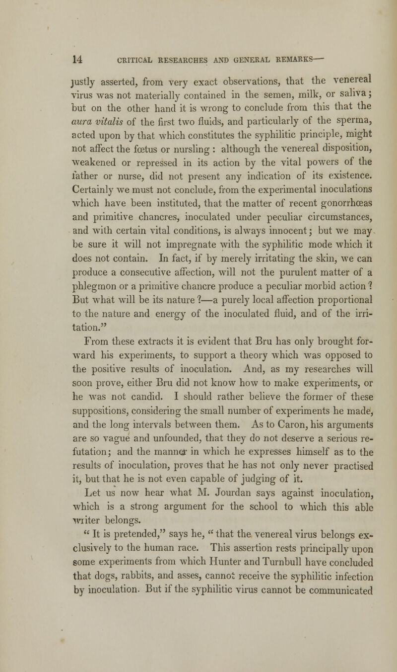 justly asserted, from very exact observations, that the venereal virus was not materially contained in the semen, milk, or saliva; but on the other hand it is wrong to conclude from this that the aura vitalis of the first two fluids, and particularly of the sperma, acted upon by that which constitutes the syphilitic principle, might not affect the foetus or nursling : although the venereal disposition, weakened or repressed in its action by the vital powers of the lather or nurse, did not present any indication of its existence. Certainly we must not conclude, from the experimental inoculations which have been instituted, that the matter of recent gonorrhoeas and primitive chancres, inoculated under peculiar circumstances, and with certain vital conditions, is always innocent; but we may be sure it will not impregnate with the syphilitic mode which it does not contain. In fact, if by merely irritating the skin, we can produce a consecutive affection, will not the purulent matter of a phlegmon or a primitive chancre produce a peculiar morbid action 1 But what will be its nature ?—a purely local affection proportional to the nature and energy of the inoculated fluid, and of the irri- tation. From these extracts it is evident that Bru has only brought for- ward his experiments, to support a theory which was opposed to the positive results of inoculation. And, as my researches will soon prove, either Bru did not know how to make experiments, or he was not candid. I should rather believe the former of these suppositions, considering the small number of experiments he made, and the long intervals between them. As to Caron, his arguments are so vague and unfounded, that they do not deserve a serious re- futation ; and the manner in which he expresses himself as to the results of inoculation, proves that he has not only never practised it, but that he is not even capable of judging of it. Let us now hear what M. Jourdan says against inoculation, which is a strong argument for the school to which this able writer belongs.  It is pretended, says he,  that the venereal virus belongs ex- clusively to the human race. This assertion rests principally upon some experiments from which Hunter and Turnbull have concluded that dogs, rabbits, and asses, cannot receive the syphilitic infection by inoculation. But if the syphilitic virus cannot be communicated