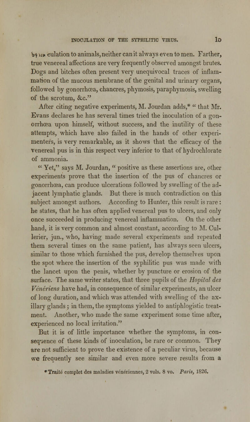 ty n» culation to animals, neither can it always even to men. Farther, true venereal affections are very frequently observed amongst brutes. Dogs and bitches often present very unequivocal traces of inflam- mation of the mucous membrane of the genital and urinary organs, followed by gonorrhoea, chancres, phymosis, paraphymosis, swelling of the scrotum, &c. After citing negative experiments, M. Jourdan adds,*  that Mr. Evans declares he has several times tried the inoculation of a gon- orrhoea upon himself, without success, and the inutility of these attempts, w7hich have also failed in the hands of other experi- menter's, is very remarkable, as it shows that the efficacy of the venereal pus is in this respect very inferior to that of hydrochlorate of ammonia.  Yet, says M. Jourdan,  positive as these assertions are, other experiments prove that the insertion of the pus of chancres or gonorrhoea, can produce ulcerations followed by swelling of the ad- jacent lymphatic glands. But there is much contradiction on this subject amongst authors. According to Hunter, this result is rare: he states, that he has often applied venereal pus to ulcers, and only once succeeded in producing venereal inflammation. On the other hand, it is very common and almost constant, according to M. Cul- lerier, jun., who, having made several experiments and repeated them several times on the same patient, has always seen ulcers, similar to those which furnished the pus, develop themselves upon the spot where the insertion of the syphilitic pus was made with the lancet upon the penis, whether by puncture or erosion of the surface. The same writer states, that three pupils of the Hopital des Veneriens have had, in consequence of similar experiments, an ulcer of long duration, and which was attended with swelling of the ax- illary glands ; in them, the symptoms yielded to antiphlogistic treat- ment. Another, who made the same experiment some time after, experienced no local irritation. But it is of little importance whether the symptoms, in con- sequence of these kinds of inoculation, be rare or common. They are not sufficient to prove the existence of a peculiar virus, because we freauently see similar and even more severe results from a